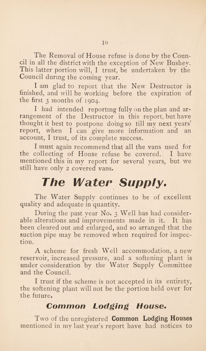 The Removal of House refuse is done by the Coun¬ cil in all the district with the exception of New Bushey. This latter portion will, I trust, be undertaken by the Council during the coming year. I am glad to report that the New Destructor is finished, and will be working before the expiration of the first 3 months of 1904. I had intended reporting fully on the plan and ar¬ rangement of the Destructor in this report, but have thought it best to postpone doing so till my next years’ report, when I can give more information and an account, I trust, of its complete success. I must again recommend that all the vans used for the collecting of House refuse be covered.. I have mentioned this in my report for several years, but we still have only 2 covered vans. The Water Supply. 1 The Water Supply continues to be of excellent quality and adequate in quantity. During the past year No. 3 Well has had consider¬ able alterations and improvements made in it. It has been cleared out and enlarged, and so arranged that the suction pipe may be removed when required for inspec¬ tion. A scheme for fresh Well accommodation, a new reservoir, increased pressure, and a softening plant is under consideration by the Water Supply Committee and the Council. I trust if the scheme is not accepted in its entirety, the softening plant will not be the portion held over for the future. Common Lodging House. Two of the unregistered Common Lodging Houses mentioned in my last year’s report have had notices to