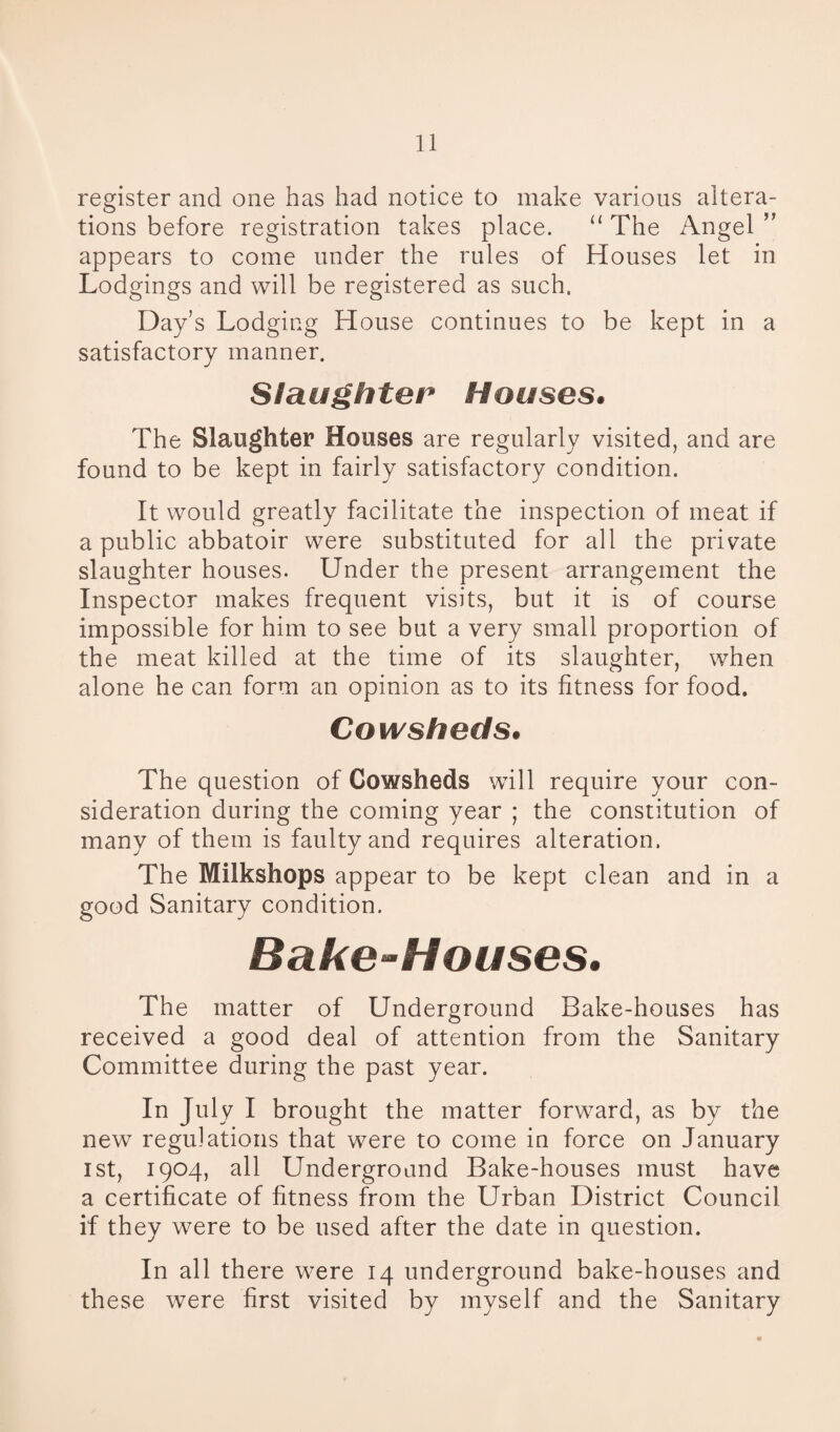 register and one has had notice to make various altera¬ tions before registration takes place. “ The Angel ” appears to come under the rules of Houses let in Lodgings and will be registered as such. Day’s Lodging House continues to be kept in a satisfactory manner. Slaughter Houses* The Slaughter Houses are regularly visited, and are found to be kept in fairly satisfactory condition. It would greatly facilitate the inspection of meat if a public abbatoir were substituted for all the private slaughter houses. Under the present arrangement the Inspector makes frequent visits, but it is of course impossible for him to see but a very small proportion of the meat killed at the time of its slaughter, when alone he can form an opinion as to its fitness for food. Cowsheds. The question of Cowsheds will require your con¬ sideration during the coming year ; the constitution of many of them is faulty and requires alteration. The Milkshops appear to be kept clean and in a good Sanitary condition. Bake-Houses. The matter of Underground Bake-houses has received a good deal of attention from the Sanitary Committee during the past year. In July I brought the matter forward, as by the new regulations that were to come in force on January ist, 1904, all Underground Bake-houses must have a certificate of fitness from the Urban District Council if they were to be used after the date in question. In all there were 14 underground bake-houses and these were first visited by myself and the Sanitary