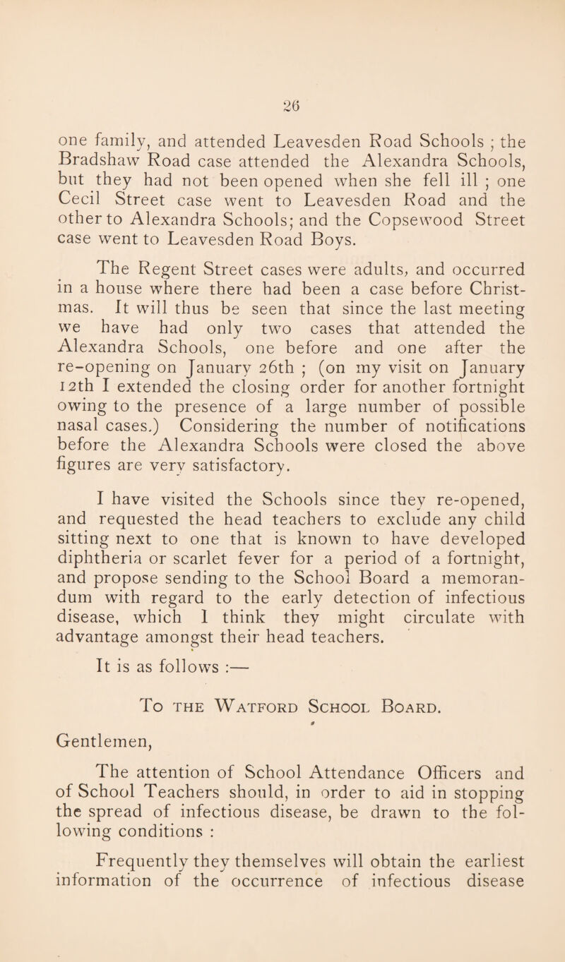 one family, and attended Leavesden Road Schools ; the Bradshaw Road case attended the Alexandra Schools, but they had not been opened when she fell ill ; one Cecil Street case went to Leavesden Road and the other to Alexandra Schools; and the Copsewood Street case went to Leavesden Road Boys. The Regent Street cases were adults, and occurred in a house where there had been a case before Christ¬ mas. It will thus be seen that since the last meeting we have had only two cases that attended the Alexandra Schools, one before and one after the re-opening on January 26th ; (on my visit on January 12th I extended the closing order for another fortnight owing to the presence of a large number of possible nasal cases.) Considering the number of notifications before the Alexandra Schools were closed the above figures are very satisfactory. I have visited the Schools since they re-opened, and requested the head teachers to exclude any child sitting next to one that is known to have developed diphtheria or scarlet fever for a period of a fortnight, and propose sending to the School Board a memoran¬ dum with regard to the early detection of infectious disease, which 1 think they might circulate with advantage amongst their head teachers. It is as follows :— To the Watford School Board. * Gentlemen, The attention of School Attendance Officers and of School Teachers should, in order to aid in stopping the spread of infectious disease, be drawn to the fol¬ lowing conditions : Frequently they themselves will obtain the earliest information of the occurrence of infectious disease