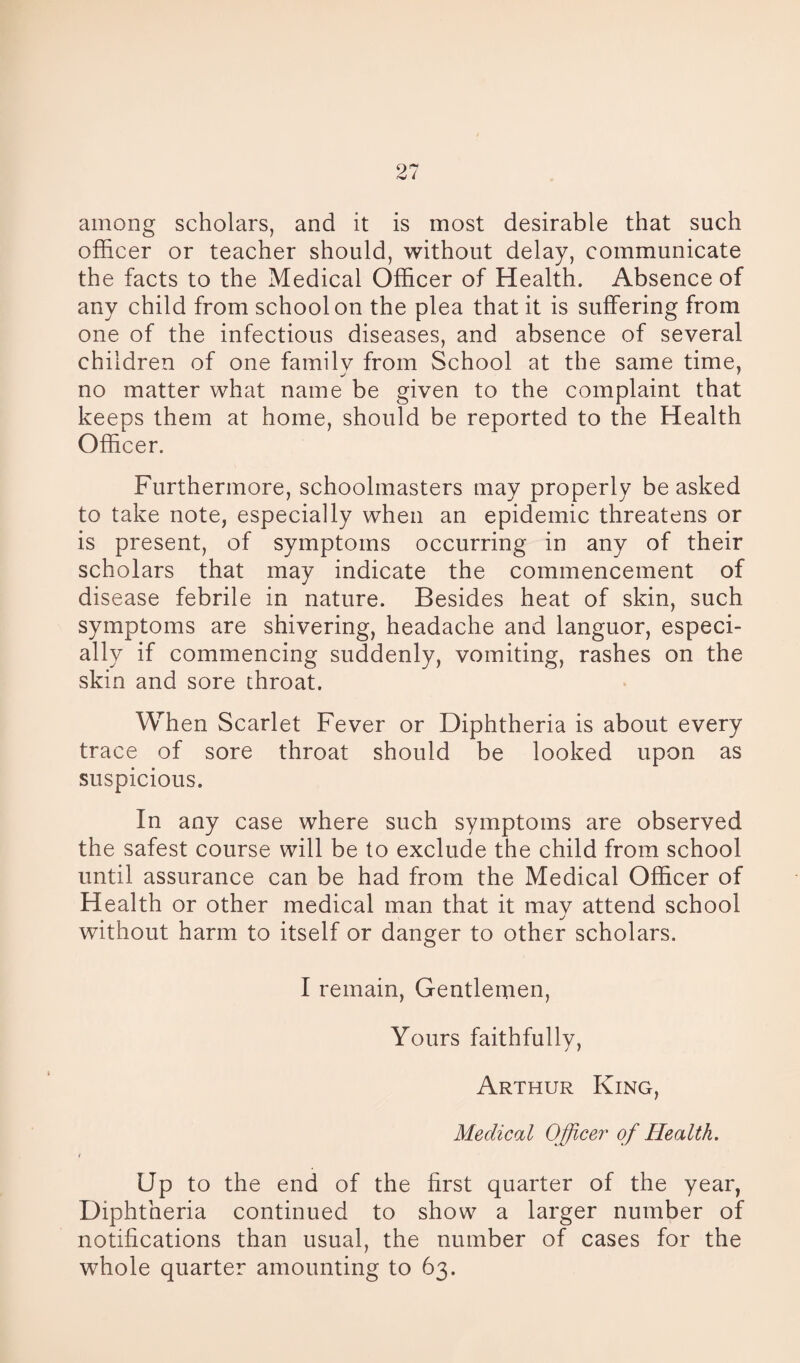 among scholars, and it is most desirable that such officer or teacher should, without delay, communicate the facts to the Medical Officer of Health. Absence of any child from school on the plea that it is suffering from one of the infectious diseases, and absence of several children of one family from School at the same time, no matter what name be given to the complaint that keeps them at home, should be reported to the Health Officer. Furthermore, schoolmasters may properly be asked to take note, especially when an epidemic threatens or is present, of symptoms occurring in any of their scholars that may indicate the commencement of disease febrile in nature. Besides heat of skin, such symptoms are shivering, headache and languor, especi¬ ally if commencing suddenly, vomiting, rashes on the skin and sore throat. When Scarlet Fever or Diphtheria is about every trace of sore throat should be looked upon as suspicious. In any case where such symptoms are observed the safest course will be to exclude the child from school until assurance can be had from the Medical Officer of Health or other medical man that it may attend school without harm to itself or danger to other scholars. I remain, Gentlemen, Yours faithfully, Arthur King, Medical Officer of Health. Up to the end of the first quarter of the year, Diphtheria continued to show a larger number of notifications than usual, the number of cases for the whole quarter amounting to 63.