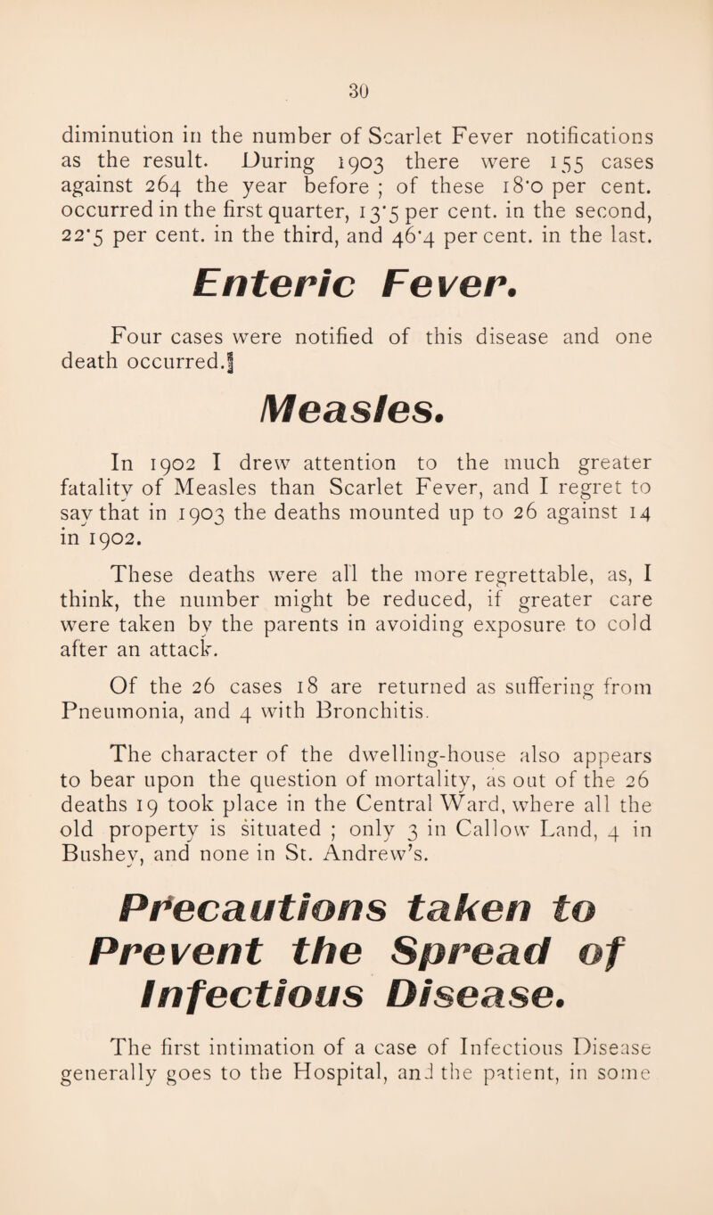 diminution in the number of Scarlet Fever notifications as the result. During 1903 there were 155 cases against 264 the year before ; of these i8'o per cent, occurred in the first quarter, 13*5 per cent, in the second, 22*5 per cent, in the third, and 46*4 percent, in the last. Enteric Fever. Four cases were notified of this disease and one death occurred.! Measles. In 1902 I drew attention to the much greater fatality of Measles than Scarlet Fever, and I regret to say that in 1903 the deaths mounted up to 26 against 14 in 1902. These deaths were all the more regrettable, as, I think, the number might be reduced, if greater care were taken by the parents in avoiding exposure to cold after an attack. Of the 26 cases 18 are returned as suffering from Pneumonia, and 4 with Bronchitis. The character of the dwelling-house also appears to bear upon the question of mortality, as out of the 26 deaths 19 took place in the Central Ward, where all the old property is situated ; only 3 in Callow Land, 4 in Bushev, and none in St. Andrew’s. Precautions taken to Prevent the Spread of Infectious Disease. The first intimation of a case of Infectious Disease generally goes to the Hospital, anJ the patient, in some