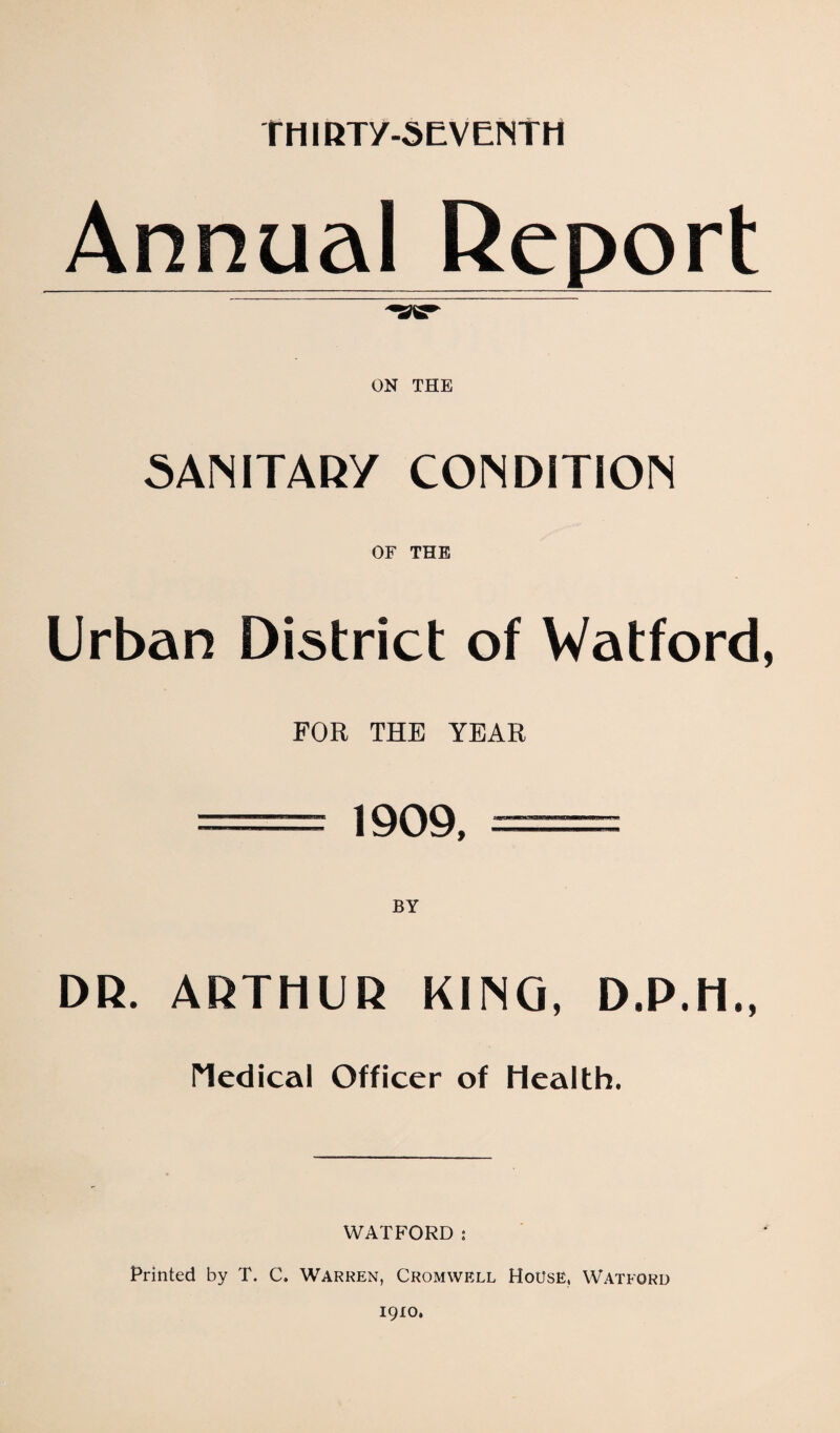 THIRTy-SEVENTH Annual Report ON THE SANITARY CONDITION OF THE Urban District of Watford, FOR THE YEAR = 1909. = DR. ARTHUR KING, D.P.H., l^edical Officer of Health. WATFORD; Printed by T. C. Warren, Cromwell House, Watford 1910.