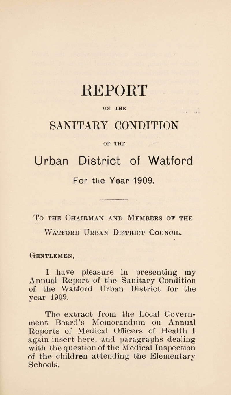 REPORT ON THE SANITARY CONDITION OF THE Urban District of Watford For the Year 1909. To THE Chairman and Members of the Watford Urban District Council. Gentlemen, I have pleasure in presenting my Annual Report of the Sanitary Condition of the Watford Urban District for the year 1909. The extract from the Local Govern¬ ment Board’s Memorandum on Annual Reports of Medical Officers of Health I again insert here, and paragraphs dealing with the question of the Medical Inspection of the children attending the Elementary Schools.