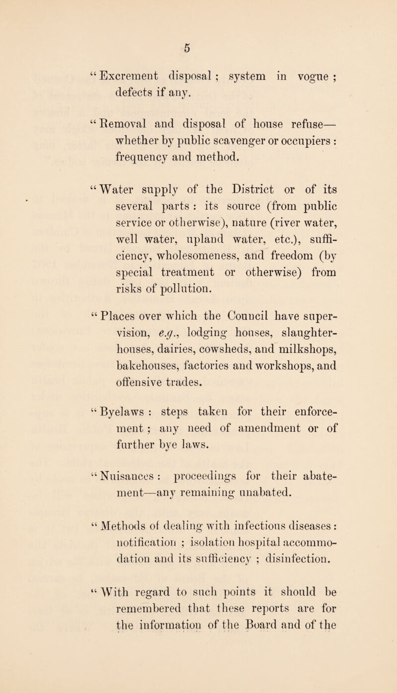 “ Excrement disposal ; system in vogue ; defects if any. “ Removal and disposal of house refuse— whether by public scavenger or occupiers : frequency and method. “Water supply of the District or of its several parts : its source (from public service or otherwise), nature (river water, well water, upland water, etc.), suffi¬ ciency, wholesomeness, and freedom (by special treatment or otherwise) from risks of pollution. “ Places over which the Council have super¬ vision, e.g.^ lodging houses, slaughter¬ houses, dairies, cowsheds, and milkshops, bakehouses, factories and workshops, and offensive trades. “ Byelaws : steps taken for their enforce¬ ment ; any need of amendment or of further bye laws. “ Nuisances : proceedings for their abate¬ ment—any remaining unabated. “ Methods of dealing with infectious diseases : notification ; isolation hospital accommo¬ dation and its sufficiency ; disinfection. “With regard to such points it should be remembered that these reports are for the information of the Board and of the