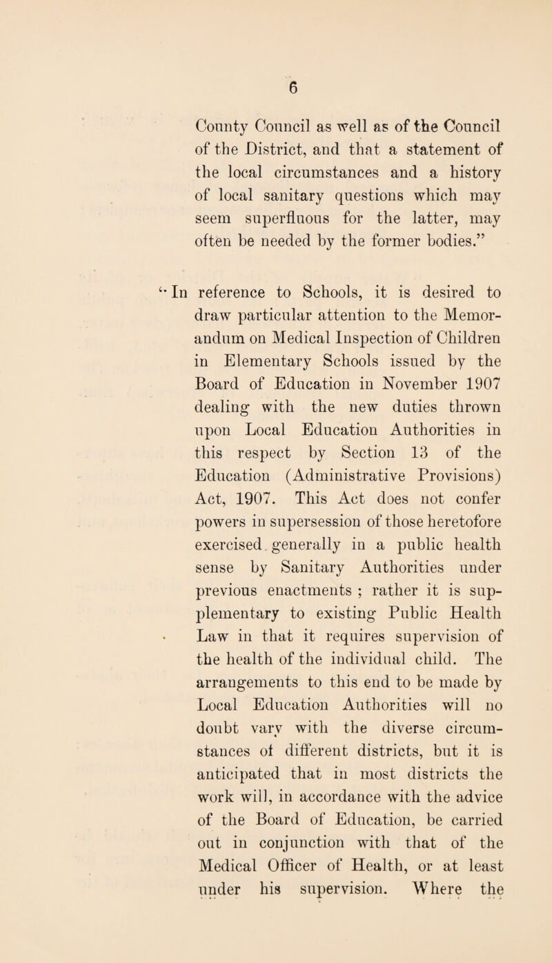 County Council as well as of the Council of the District, and that a statement of the local circumstances and a history of local sanitary questions which may seem superfluous for the latter, may often be needed by the former bodies.” In reference to Schools, it is desired to draw particular attention to the Memor¬ andum on Medical Inspection of Children in Elementary Schools issued by the Board of Education in November 1907 dealing with the new duties thrown upon Local Education Authorities in this respect by Section 13 of the Education (Administrative Provisions) Act, 1907. This Act does not confer powers in supersession of those heretofore exercised, generally in a public health sense by Sanitary Authorities under previous enactments ; rather it is sup¬ plementary to existing Public Health Law in that it requires supervision of the health of the individual child. The arrangements to this end to be made by Local Education Authorities will no doubt varv with the diverse circum- * stances of different districts, but it is anticipated that in most districts the work wil], in accordance with the advice of the Board of Education, be carried out in conjunction with that of the Medical Officer of Health, or at least under his supervision. Where the