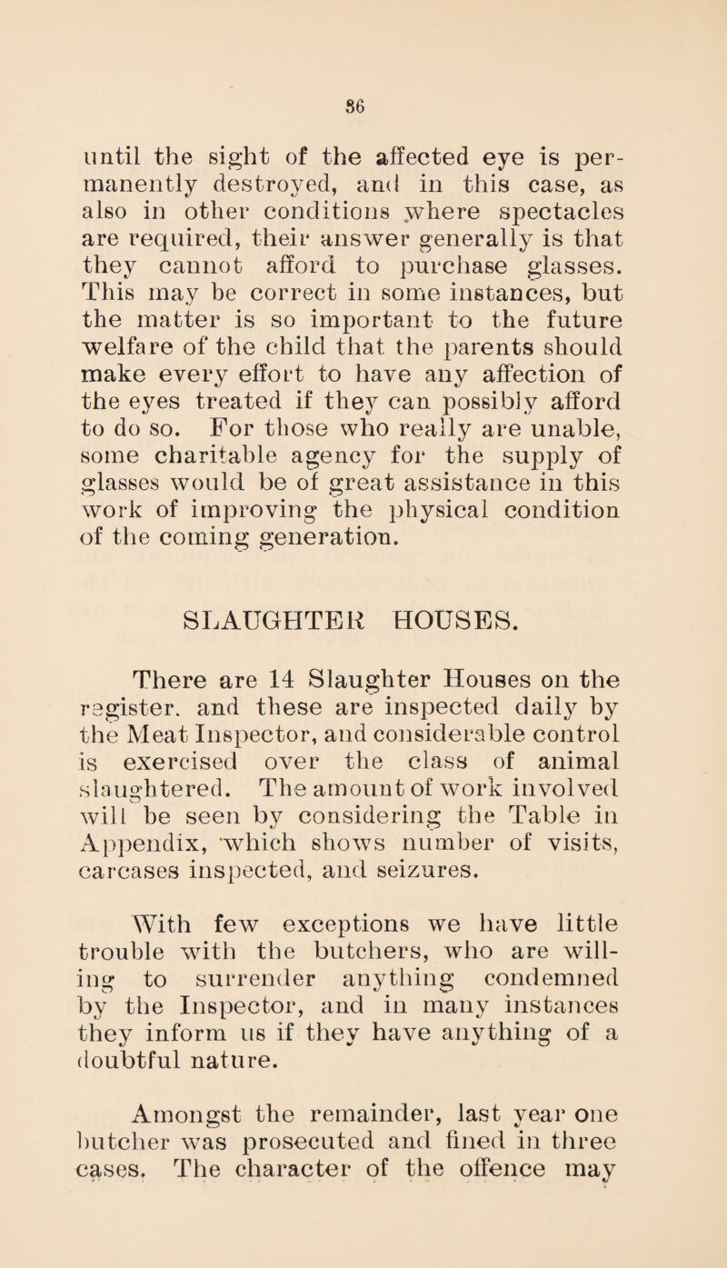 86 until the sight of the affected eye is per¬ manently destroyed, and in this case, as also in other conditions .where spectacles are required, their answer generally is that they cannot afford to purchase glasses. This may be correct in some instances, but the matter is so important to the future welfare of the child that the parents should make every effort to have any affection of the eyes treated if they can possibly afford to do so. For those who really are unable, some charitable agency for the supply of glasses would be of great assistance in this work of improving the physical condition of the coming generation. SLAUGHTER HOUSES. There are 14 Slaughter Houses on the register, and these are inspected dail}^ by the Meat Inspector, and considerable control is exercised over the class of animal slalightered. The amount of work involved will he seen by considering the Table in Appendix, ‘which shows number of visits, carcases inspected, and seizures. With few exceptions we have little trouble with the butchers, who are will¬ ing to surrender anything condemned by the Inspector, and in many instances they inform us if they have anything of a doubtful nature. Amongst the remainder, last year one butcher was prosecuted and fined in three cases. The character of the offence may