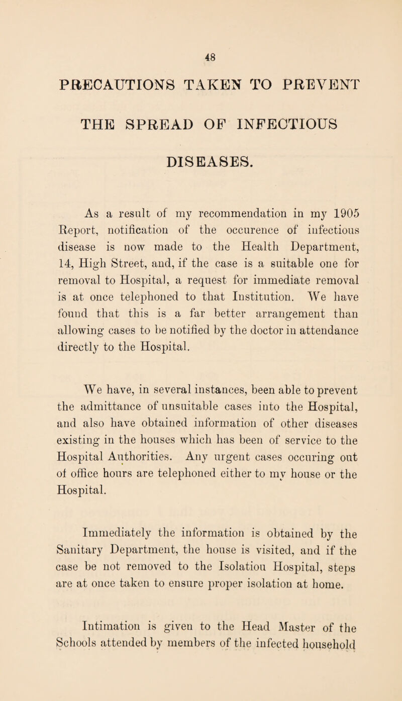 PRECAUTIONS TAKEN TO PREVENT THE SPREAD OF INFECTIOUS DISEASES. As a result of my recommendation in my 1905 Eeport, notification of the occurence of infectious disease is now made to the Health Department, 14, High Street, and, if the case is a suitable one for removal to Hospital, a request for immediate removal is at once tele]3honed to that Institution. We have found that this is a far better arrangement than allowing cases to be notified by the doctor in attendance directly to the Hospital. We have, in several instances, been able to prevent the admittance of unsuitable cases into the Hospital, and also have obtained information of other diseases existing in the houses which has been of service to the Hospital Authorities. Any urgent cases occuring out ot office hours are telephoned either to my house or the Hospital. Immediately the information is obtained by the Sanitary Department, the house is visited, and if the case be not removed to the Isolation Hospital, steps are at once taken to ensure proper isolation at home. Intimation is given to the Head Master of the Schools attended by members of the infected household