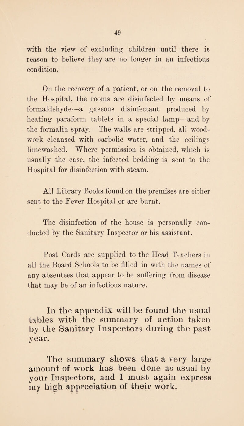 with the view of excluding children until there is reason to believe they are no longer in an infectious condition. On the recovery of a patient, or on the removal to the Hospital, the rooms are disinfected by means of formaldehyde—a gaseous disinfectant produced by heating paraform tablets in a special lamp—and by the formalin spray. The walls are stripped, all wood¬ work cleansed with carbolic water, and the ceilings limewashed. Where permission is obtained, which is usually the case, the infected bedding is sent to the Hospital for disinfection with steam. All Library Books found on the premises are either sent to the Fever Hospital or are burnt. The disinfection of the house is personally con¬ ducted by the Sanitary Inspector or his assistant. Post Cards are supplied to the Head Teachers in all the Board Schools to be tilled in with the names of any absentees that appear to be suffering from disease that may be of an infectious nature. In the appendix will be found the usual tables with the summary of action taken by the Sanitary Inspectors during the past year. The summary shows that a very large amount of work has been done as usual by your Inspectors, and I must again express my high appreciation of their work.