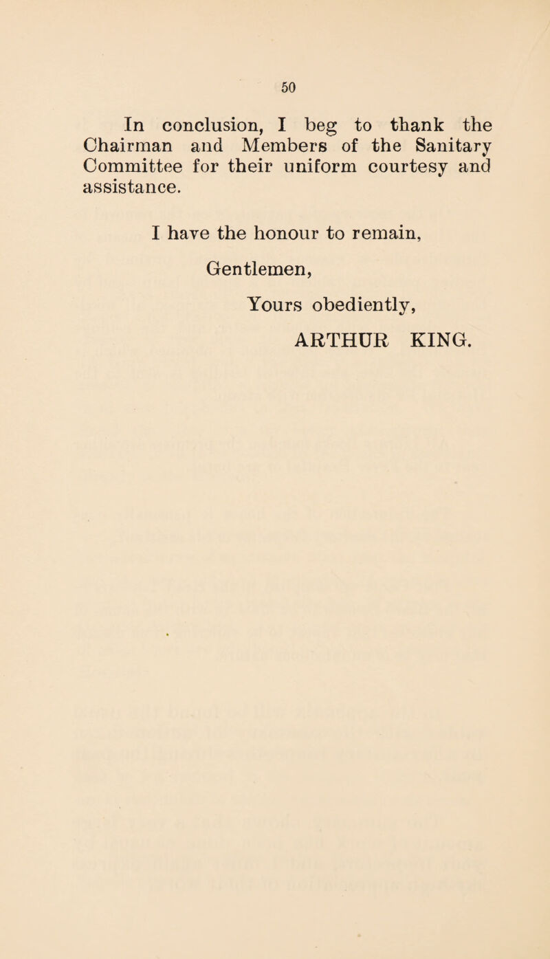 In conclusion, I beg to thank the Chairman and Members of the Sanitary Committee for their uniform courtesy and assistance. I have the honour to remain, Gentlemen, Yours obediently, ARTHUR KING.
