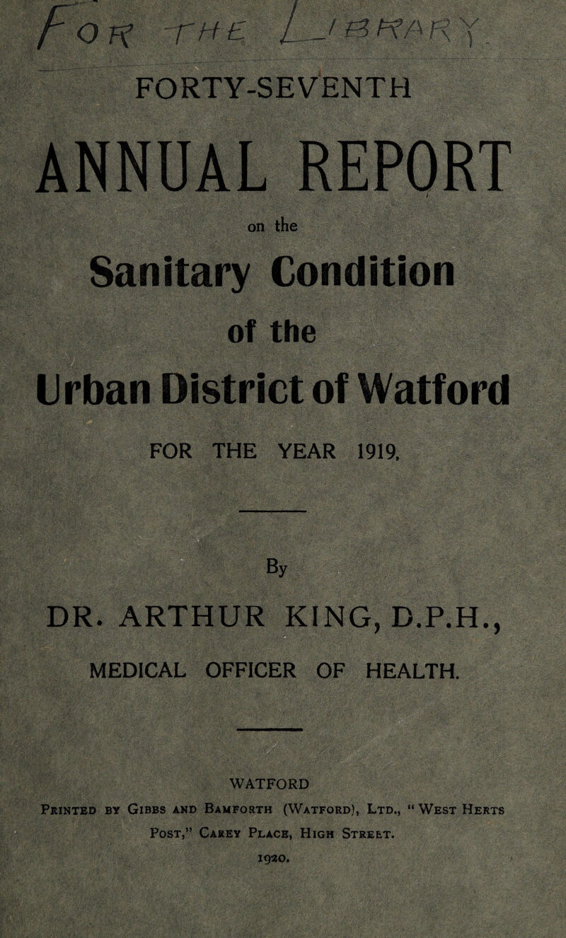 -THE FORTY-SEVENTH ANNUAL REPORT • ' i on the Sanitary Condition of the Urban District of Watford FOR THE YEAR 1919, By /:|jf DR. ARTHUR KING, D.P.H., MEDICAL OFFICER OF HEALTH. WATFORD Printed by Gibbs and Bamforth (Watford), Ltd., “ West Herts Post,” Carey Place, High Street. 1930.