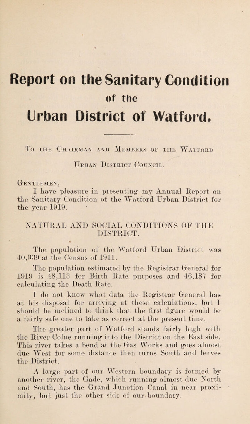 Report on the Sanitary Condition of the Urban District of Watford. To the Chairman and Members of the Watford Urban District Council. Gentlemen, I have pleasure in presenting my Annual Report on the Sanitary Condition of the Watford Urban District for the year 1919. tj NATURAL AND SOCIAL CONDITIONS OF THE DISTRICT. The population of the Watford Urban District was 40,989 at the Census of 1911. The population estimated by the Registrar General for 1919 is 48,113 for Birth Rate purposes and 46,187 for calculating the Death Rate. I do not know what data the Registrar General has at his disposal for arriving at these calculations, but I should be inclined to think that the first figure would be a fairly safe one to take as correct at the present time. The greater part of Watford stands fairly high with the River Colne running into the District on the East side. This river takes a bend at the Gas Works and goes almost due West for some distance then turns South and leaves the District. A large part of our Western boundary is formed by another river, the Gade, which running almost due North and South, has the Grand Junction Canal in near proxi¬ mity, but just the other side of our boundary.