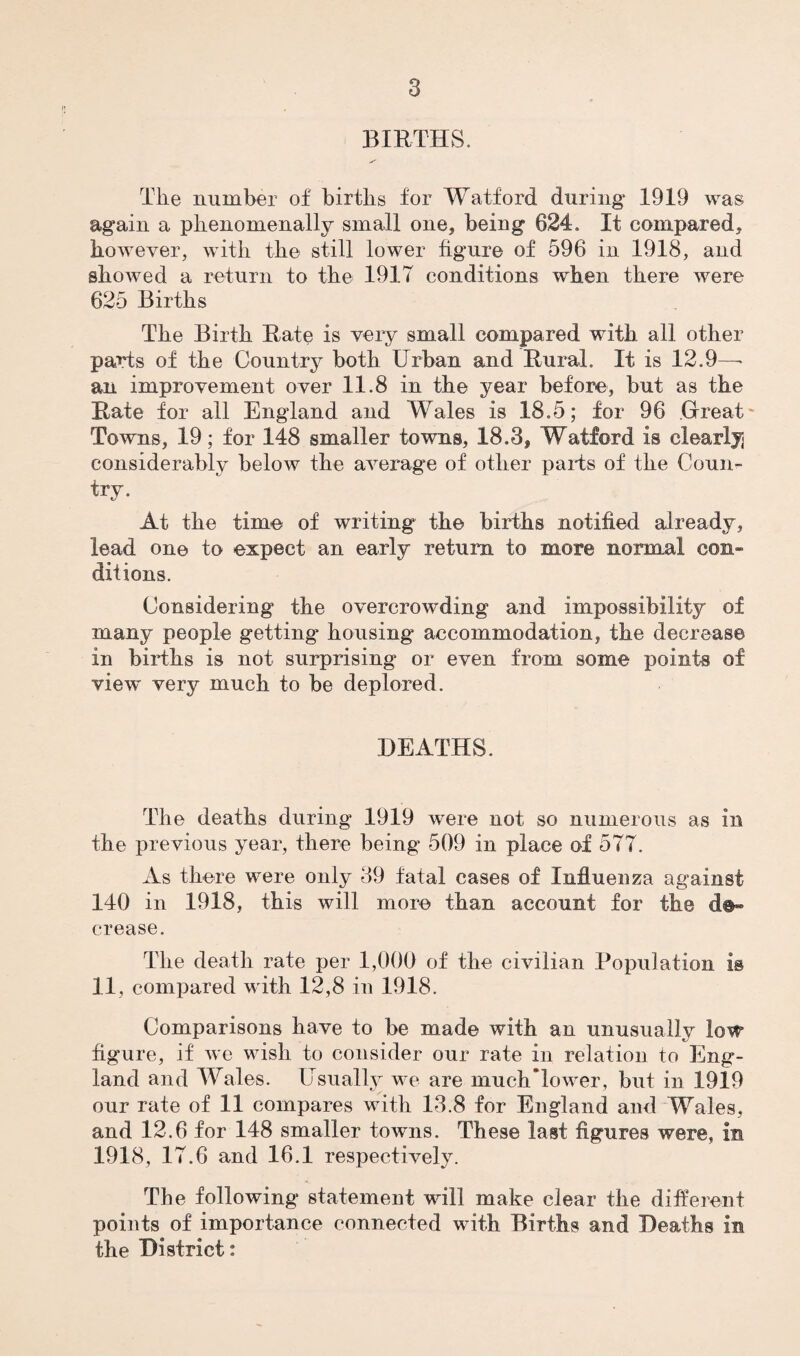 it BIRTHS. The number of births for Watford during 1919 was again a phenomenally small one, being 624, It compared, however, with the still lower figure of 596 in 1918, and showed a return to the 1917 conditions when there were 625 Births The Birth Rate is very small compared with all other parts of the Country both Urban and Rural. It is 12.9— an improvement over 11.8 in the year before, but as the Rate for all England and Wales is 18.5; for 96 Great Towns, 19; for 148 smaller towns, 18.3, Watford is clearly considerably below the average of other pails of the Coun¬ try. At the time of writing the births notified already, lead one to expect an early return to more normal con¬ ditions. Considering the overcrowding and impossibility of many people getting housing accommodation, the decrease in births is not surprising or even from some points of view very much to be deplored. DEATHS. The deaths during 1919 were not so numerous as in the previous year, there being 509 in place of 577. As there were only 39 fatal cases of Influenza against 140 in 1918, this will more than account for the crease. The death rate per 1,000 of the civilian Population is 11, compared with 12,8 in 1918. Comparisons have to be made with an unusually low figure, if we wish to consider our rate in relation to Eng¬ land and Wales. Usually we are muchTower, but in 1919 our rate of 11 compares with 13.8 for England and Wales, and 12.6 for 148 smaller towns. These last figures were, in 1918, 17.6 and 16.1 respectively. The following statement will make clear the different points of importance connected with Births and Deaths in the District: