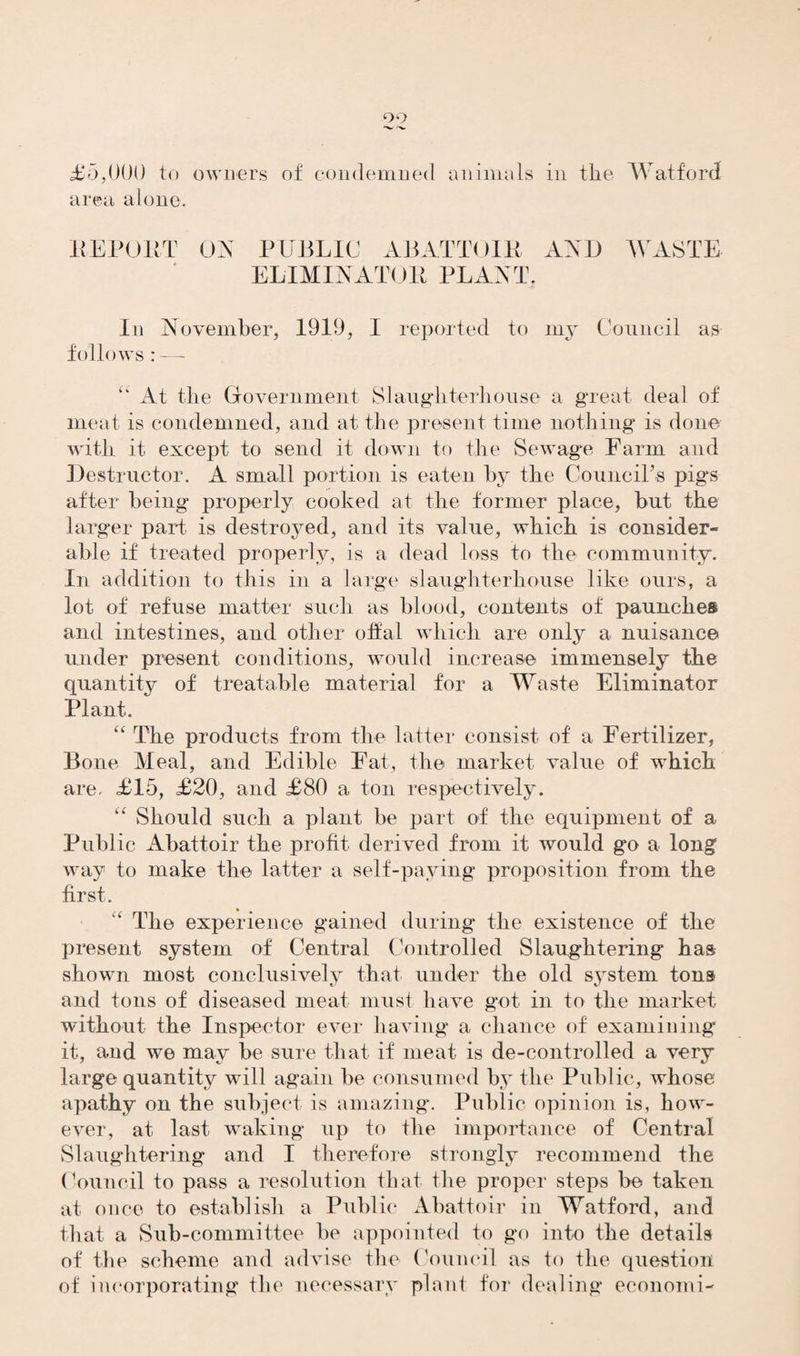 90 £5,000 to owners of condemned animals in the Watford area alone. IIEP OUT ON PUBLIC ABATTOIR AND WASTE ELIMINATOR PLANT, In November, 1919, I reported to my Council as follows : — “ At the Government Slaughterhouse a great deal of meat is condemned, and at the present time nothing is done with it except to send it down to the Sewage Farm arid Destructor. A small portion is eaten by the Council's pigs after being properly cooked at the former place, but the larger part is destroyed, and its value, which is consider¬ able if treated properly, is a dead loss to the community. In addition to this in a large slaughterhouse like ours, a lot of refuse matter such as blood, contents of paunches and intestines, and other offal which are only a nuisance under present conditions, would increase immensely the quantity of treatable material for a Waste Eliminator Plant. “ The products from the latter consist of a Fertilizer, Bone Meal, and Edible Fat, the market value of which are. £15, £20, and £80 a ton respectively. “ Should such a plant be part of the equipment of a Public Abattoir the profit derived from it would go a long way to make the latter a self-paying proposition from the first. The experience gained during the existence of the present system of Central Controlled Slaughtering has shown most conclusively that under the old system tons and tons of diseased meat must have got in to the market without the Inspector ever having a chance of examining it, and we may be sure that if meat is de-controlled a very large quantity will again be consumed by the Public, whose apathy on the subject is amazing. Public opinion is, how¬ ever, at last waking up to the importance of Central Slaughtering and I therefore strongly recommend the Council to pass a resolution that the proper steps be taken at once to establish a Public Abattoir in Watford, and that a Sub-committee be appointed to go into the details of the scheme and advise the Council as to the question of incorporating the necessary planl for dealing economi-