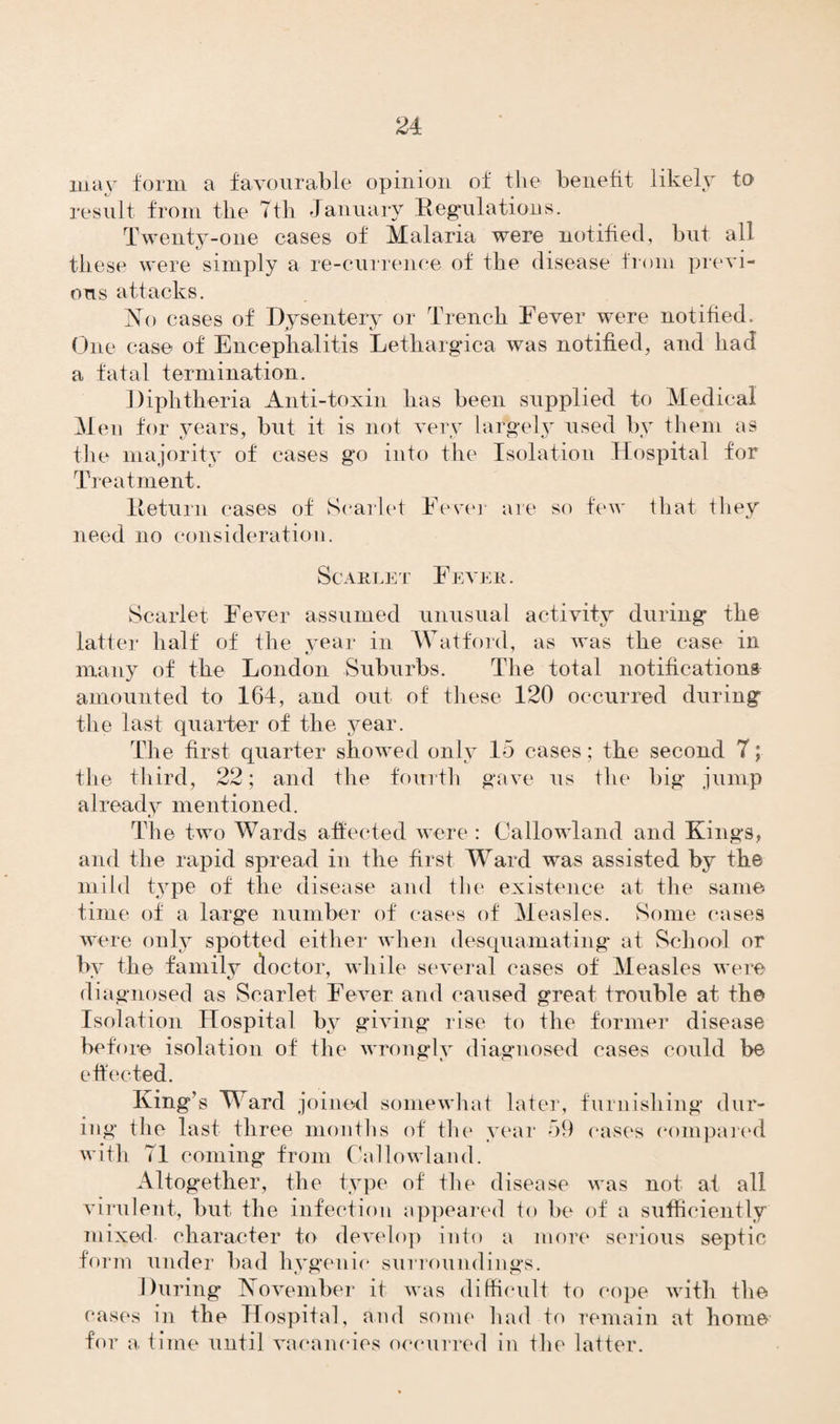 may form a favourable opinion of the benefit likely to result from the Tth January Regulations. Twenty-one cases of Malaria were notified, but all these were simply a re-currence of the disease from previ¬ ous attacks. No cases of Dysentery or Trench Fever were notified. One case of Encephalitis Letliargica was notified, and had a fatal termination. Diphtheria Anti-toxin has been supplied to Medical Men for years, but it is not very largely used by them as t/ J U V- J v the majority of cases go into the Isolation Hospital for Treatment. Return cases of Scarlet Fever are so few that they need no consideration. Scarlet Fever. Scarlet Fever assumed unusual activity during the latter half of the vear in Watford, as was the case in many of the London Suburbs. The total notifications amounted to 164, and out of these 120 occurred during the last quarter of the year. The first quarter showed only 15 cases; the second T; the third, 22; and the fourth gave us the big jump already mentioned. The two Wards affected were : Callowland and Kings, and the rapid spread in the first Ward was assisted by the mild type of the disease and the existence at the same time of a large number of cases of Measles. Some cases were only spotted either when desquamating at School or by the family doctor, while several cases of Measles were diagnosed as Scarlet Fever and caused great trouble at the Isolation Hospital by giving rise to the former disease before isolation of the wrongly diagnosed cases could be effected. King’s Ward joined somewhat later, furnishing dur¬ ing the last three months of the year 59 cases compared with 71 coming from Callowland. Altogether, the type of the disease was not at all virulent, but the infection appeared to be of a sufficiently mixed character to develop into a more serious septic form under bad hygenie surroundings. During November it was difficult to cope with the cases in the Hospital, and some had to remain at home for a time until vacancies occurred in the latter.