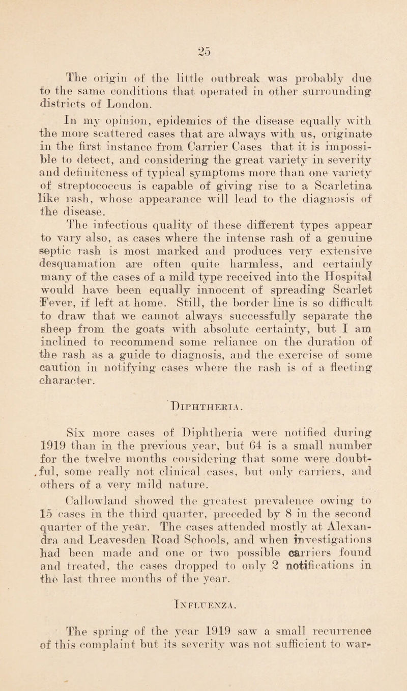 The origin of the little outbreak was probably due to the same conditions that operated in other surrounding districts of London. In my opinion, epidemics of the disease equally with the more scattered cases that are always with us, originate in the first instance from Carrier Cases that it is impossi¬ ble to detect, and considering the great variety in severity and definiteness of typical symptoms more than one variety of streptococcus is capable of giving rise to a Scarletina like rash, whose appearance will lead to the diagnosis of the disease. The infectious quality of these different types appear to vary also, as cases where the intense rash of a genuine septic rash is most marked and produces very extensive desquamation are often quite harmless, and certainly many of the cases of a mild type received into the Hospital would have been equally innocent of spreading Scarlet Fever, if left at home. Still, the border line is so difficult to draw that we cannot always successfully separate the sheep from the goats with absolute certainty, but I ana inclined to recommend some reliance on the duration of the rash as a guide to diagnosis, and the exercise of some caution in notifying cases where the rash is of a fleeting character. Diphtheria . Six more cases of Diphtheria were notified during 1919 than in the previous year, but 04 is a small number for the twelve months cor sidering that some were doubt¬ ful, some really not clinical cases, but only carriers, and others of a very mild nature. Callowland showed the greatest prevalence owing to 15 cases in the third quarter, preceded by 8 in the second quarter of the year. The cases attended mostly at Alexan¬ dra and Leavesden Road Schools, and when investigations had been made and one or two possible carriers found and treated, the cases dropped to only 2 notifications in the last three months of the year. Txfluexza. The spring of the year 1919 saw a small recurrence of this complaint but its severity was not sufficient to war-