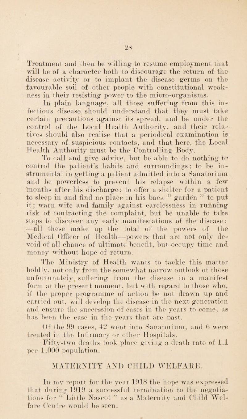 Treatment and then be willing to resume employment that will be of a character both to discourage the return of the disease activity or to implant the disease germs on the favourable soil of other people with constitutional weak¬ ness in their resisting power to the micro-organisms. In plain language, all those suffering from this in- fectious disease should understand that they must take certain precautions against its spread, and be under the control of the Local Health Authority, and their rela¬ tives should also realise that a periodical examination is necessary of suspicious contacts, and that here, the Local Health Authority must be the Controlling Body. To call and give advice, but be able to do nothing to control the patient’s habits and surrounding's ; to be in¬ strumental in getting a patient admitted into a Sanatorium and be powerless to prevent his relapse within a few months after his discharge; to offer a shelter for a patient to sleep in and find no place in his bairn “ garden  to put it; warn wife and family against carelessness in running risk of contracting the complaint, but be unable to take steps to discover any early manifestations of the disease : —all these make up the total of the powers of the Medical Officer of Health—powers that are not only de¬ void of all chance of ultimate benefit, but -occupy time and money without hope of return. The Ministry of Health wants to tackle this matter boldly, not only from the somewhat narrow outlook of those unfortunately, suffering from the disease in a manifest form at the present moment, but with regard to those who, if the proper programme of action be not drawn up and carried out, will develop the disease in the next generation and ensure the succession of oases in the years to come, as has been the case in the years that are past. ()f the 99 cases, 42 went into Sanatorium, and 6 were treated in the Infirmary or other Hospitals. Fifty-two deaths took place giving a death rate of 1.1 per 1,000 population. MATERNITY AND CHILD WELFARE. In my report for the year 1918 the hope was expressed that during 1919 a successful termination to the negotia¬ tions for “ Little Naseot  as a Maternity and Child Wel¬ fare Centre would be seen. as