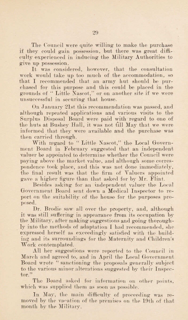 The Council were quite willing to make the purchase if they could gain possession, but there was great diffi¬ culty experienced in inducing the Military Authorities to gave up possession. It was considered, however, that the consultation work would take up too much of the accommodation, so that I recommended that an army hut should be pur¬ chased for this purpose and this could be placed in the grounds of “ Little Nascot,” or on another site if we were unsuccessful in securing that house. On January 21st this recommendation was passed, and although repeated applications and various visits to the Surplus Disposal Board were paid with regard to one of the huts at Bushev Hall, it was not till May that we were informed that they were available and the purchase was then carried through. With regard to “ Little Nascot/’ the Local Govern¬ ment Board in February suggested that an independent valuer be appointed to determine whether the Council were paying above the market value, and although some corres¬ pondence took place, and this was not done immediately, the final result was that the firm of Valuers appointed gave a higher figure than that asked for by Mr. Flint. Besides asking for an independent valuer the Local Government Board sent down a Medical Inspector to re¬ port on the suitability of the house for the purposes pro¬ posed. Dr. Brodie saw all over the property, and, although it was still suffering in appearance from its occupation by the Military, after making* suggestions and going thorough¬ ly into the methods of adaptation I had recommended, she expressed herself as exceedingly satisfied with the build¬ ing and its surroundings for the Maternity and Children’s Work contemplated. All her suggestions were reported to the Council in March and agreed to, and in April the Local Government Board wrote “ sanctioning the proposals generally subject to the various minor alterations suggested by their Inspec¬ tor.” The Board asked for information on other points, which was supplied them as soon as possible. In May, the main difficulty of proceeding was re¬ moved by the vacation of the premises on the 19th of that month by the Military.