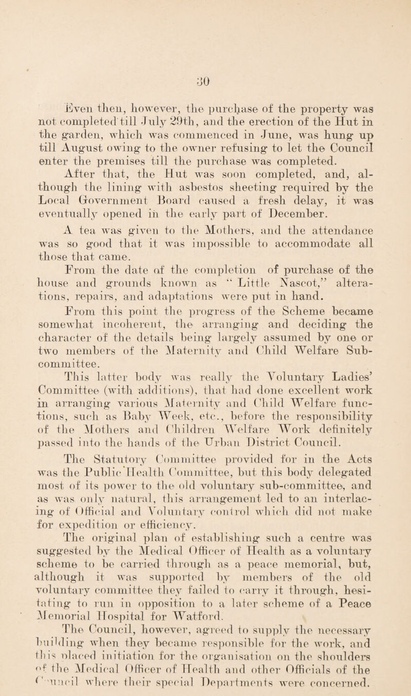 Even then, however, the purchase of the property was not completed till July 29th, and the erection of the Hut in the garden, which was commenced in June, was hung up till August owing to the owner refusing to let the Council enter the premises till the purchase was completed. After that, the Hut was soon completed, and, al¬ though the lining with asbestos sheeting required by the Local Government Board caused a fresh delay, it was eventually opened in the early part of December. A tea was given to the Mothers, and the attendance was so good that it was impossible to accommodate all those that came. From the date of the completion of purchase of the house and grounds known as “ Little Hascot,” altera¬ tions, repairs, and adaptations were put in hand. From this point the progress of the Scheme became somewhat incoherent, the arranging and deciding the character of the details being largely assumed by one or two members of the Maternitv and Child Welfare Sub- committee. This latter body was really the Voluntary Ladies’ Committee (with additions), that had done excellent work in arranging various Maternity and Child Welfare func¬ tions, such as Baby Week, etc., before the responsibility of the Mothers and Children Welfare Work definitely passed into the hands of the Urban District Council. The Statutory Committee provided for in the Acts was the Public Health Committee, but this body delegated most of its power to the old voluntary sub-committee, and as was only natural, this arrangement led to an interlac¬ ing of Official and Voluntary control which did not make for expedition or efficiency. The original plan of establishing such a centre was suggested by the Medical Officer of Health as a voluntary scheme to be carried through as a peace memorial, but, although it was supported by members of the old voluntary committee they failed to carry it through, hesi¬ tating to run in opposition to a later scheme of a Peace Memorial Hospital for Watford. The Council, however, agreed io supply the necessary building when they became responsible for the work, and tin's elaced initiation for the organisation on the shoulders °f the Medical Officer of Health and other Officials of the P'uncil where their special Departments were concerned.