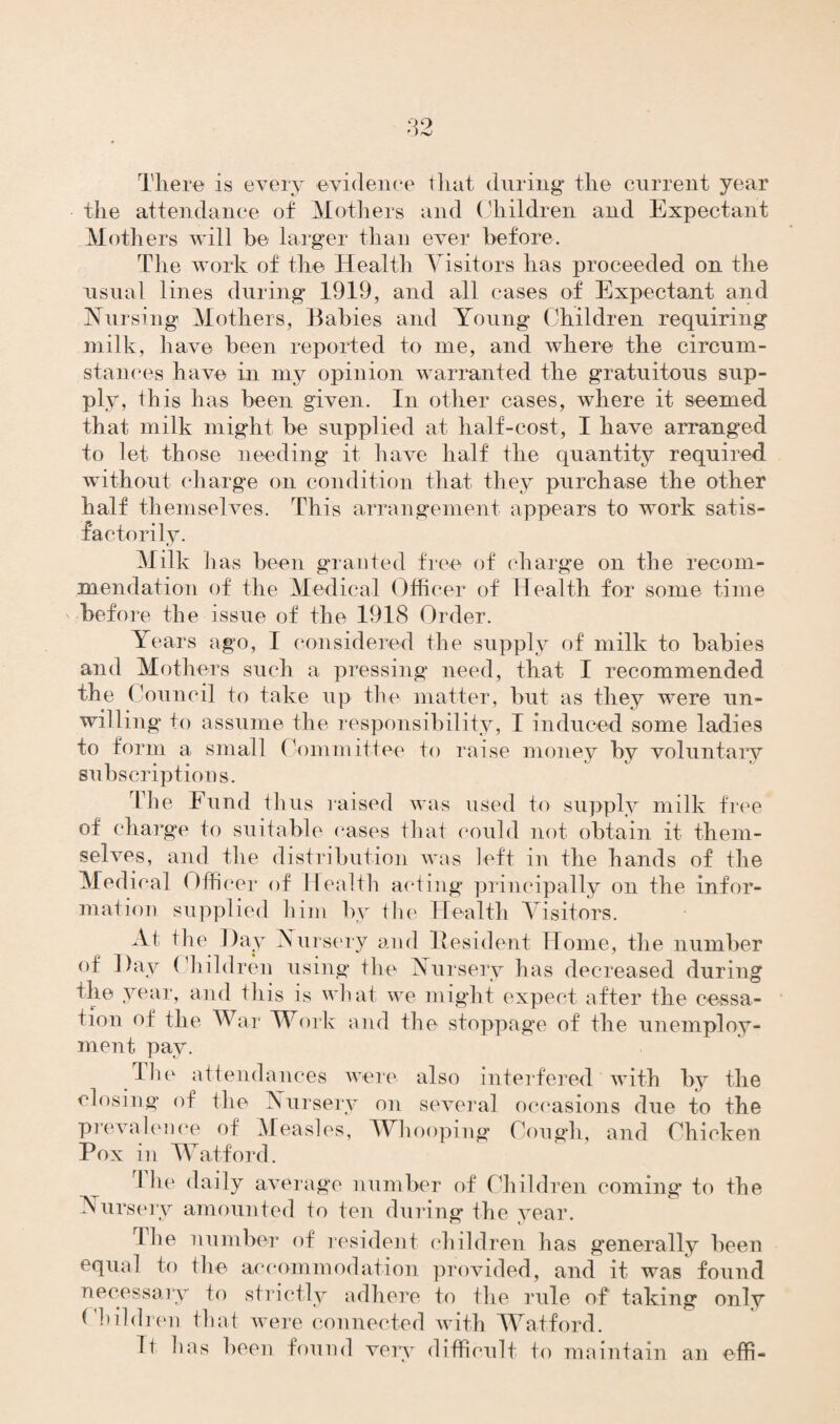 There is every evidence that during the current year the attendance of Mothers and Children and Expectant Mothers will be larger than ever before. The work of the Health Visitors has proceeded on the usual lines during 1919, and all cases of Expectant and Nursing Mothers, Babies and Young Children requiring milk, have been reported to me, and where the circum¬ stances have in my opinion warranted the gratuitous sup¬ ply, this has been given. In other cases, where it seemed that milk might be supplied at half-cost, I have arranged to let those needing it have half the quantity required without charge on condition that they purchase the other half themselves. This arrangement appears to work satis¬ factorily. Milk has been granted free of charge on the recom¬ mendation of the Medical Officer of Health for some time ' before the issue of the 1918 Order. Years ago, I considered the supply of milk to babies and Mothers such a pressing need, that I recommended the Council to take up the matter, but as they were un¬ willing to assume the responsibility, I induced some ladies to form a small Committee to raise money by voluntary subscriptions. The Fund thus raised was used to supply milk free of charge to suitable cases that could not obtain it them¬ selves, and the distribution was left in the hands of the Medical Offi cer of Health acting principally on the infor¬ mation supplied him by the Health Visitors. At the Day Nursery and Resident Home, the number of Day Children using the Nursery has decreased during the year, and this is what we might expect after the cessa¬ tion of the War Work and the stoppage of the unemploy¬ ment pay. The attendances were also interfered with by the closing of the Nursery on several occasions due to the prevalence of Measles, Whooping Cough, and Chicken Pox in Watford. 1 lie daily average number of Children coming to the Nursery amounted to ten during the year. The number of resident children has generally been equal to the accommodation provided, and it was found necessary to strictly adhere to the rule of taking only Children that were connected with Watford. It has been found very difficult to maintain an effi-