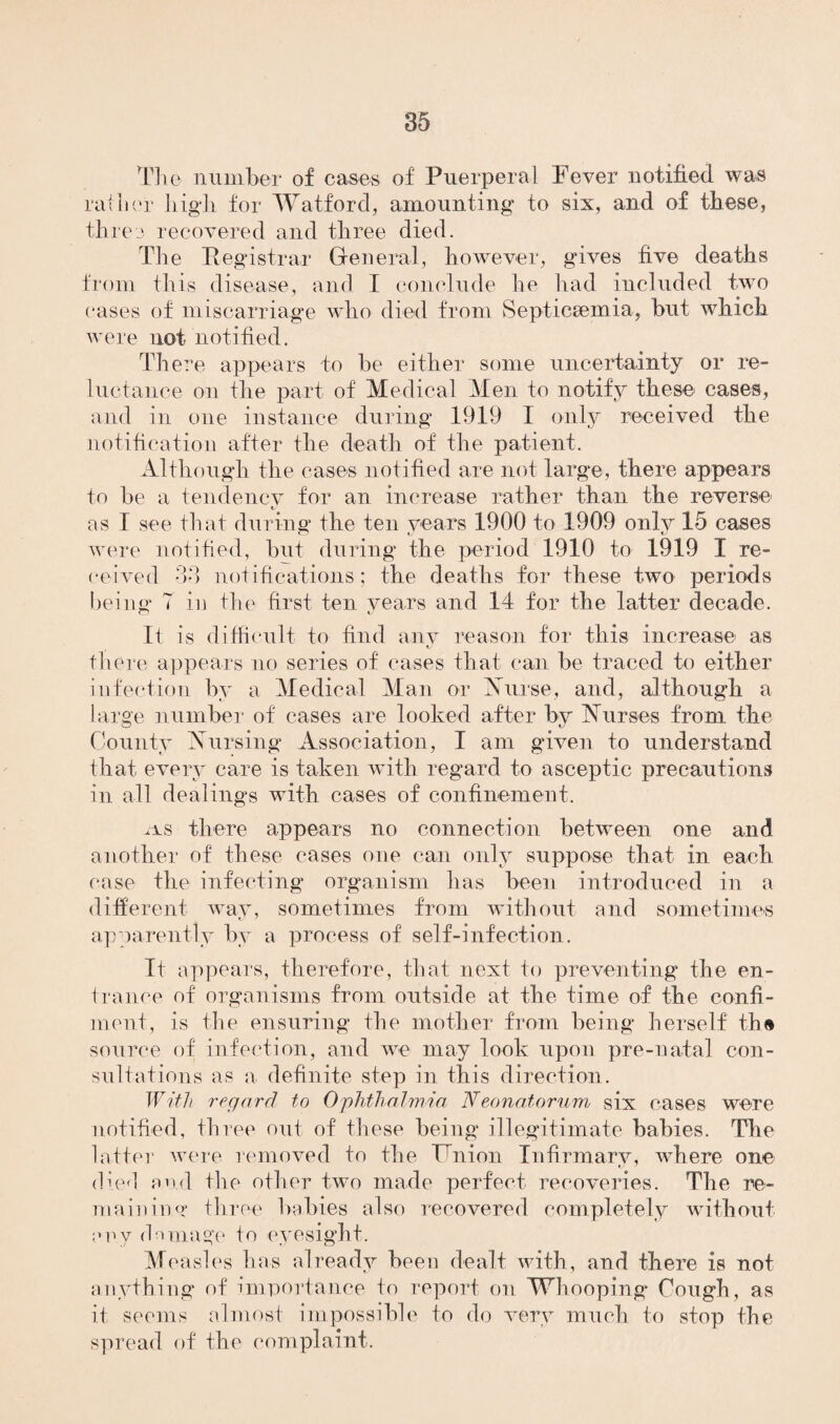 The number of cases of Puerperal Fever notified was rather high for Watford, amounting to six, and of these, three recovered and three died. The Registrar General, however, gives five deaths from this disease, and I conclude he had included two cases of miscarriage who died from Septicaemia, but which were not notified. There appears to be either some uncertainty or re¬ luctance on the part of Medical Men to notify these cases, and in one instance during 1919 I only received the notification after the death of the patient. Although the cases notified are not large, there appears to be a tendency for an increase rather than the reverse as I see that during the ten years 1900 to 1909 only 15 cases were notified, but during the period 1910 to 1919 I re¬ ceived 33 notifications; the deaths for these two periods being 7 in the first ten years and 14 for the latter decade. Ii is difficult to find any reason for this increase as there appears no series of cases that can be traced to either infection by a Medical Man or Nurse, and, although a large number of cases are looked after by Nurses from the County Nursing Association, I am given to understand that every care is taken with regard to asceptic precautions in all dealings with cases of confinement. nLS there appears no connection between one and another of these cases one can only suppose that in each case the infecting organism has been introduced in a different way, sometimes from without and sometimes apparently by a process of self-infection. It appears, therefore, that next to preventing the en¬ trance of' organisms from outside at the time of the confi- ment, is the ensuring the mother from being herself th«* source of infection, and we may look upon pre-natal con¬ sultations as a definite step in this direction. With regard to Ophthalmia Neonatorum six cases were notified, three out of these being* illegitimate babies. The latter were removed to the Union Infirmary, where one died and the other two made perfect recoveries. The re¬ maining three babies also recovered completely without any damage to eyesight. Measles has already been dealt with, and there is not anything of importance to report on Whooping Cough, as it seems almost impossible to do very much to stop the spread of the complaint.