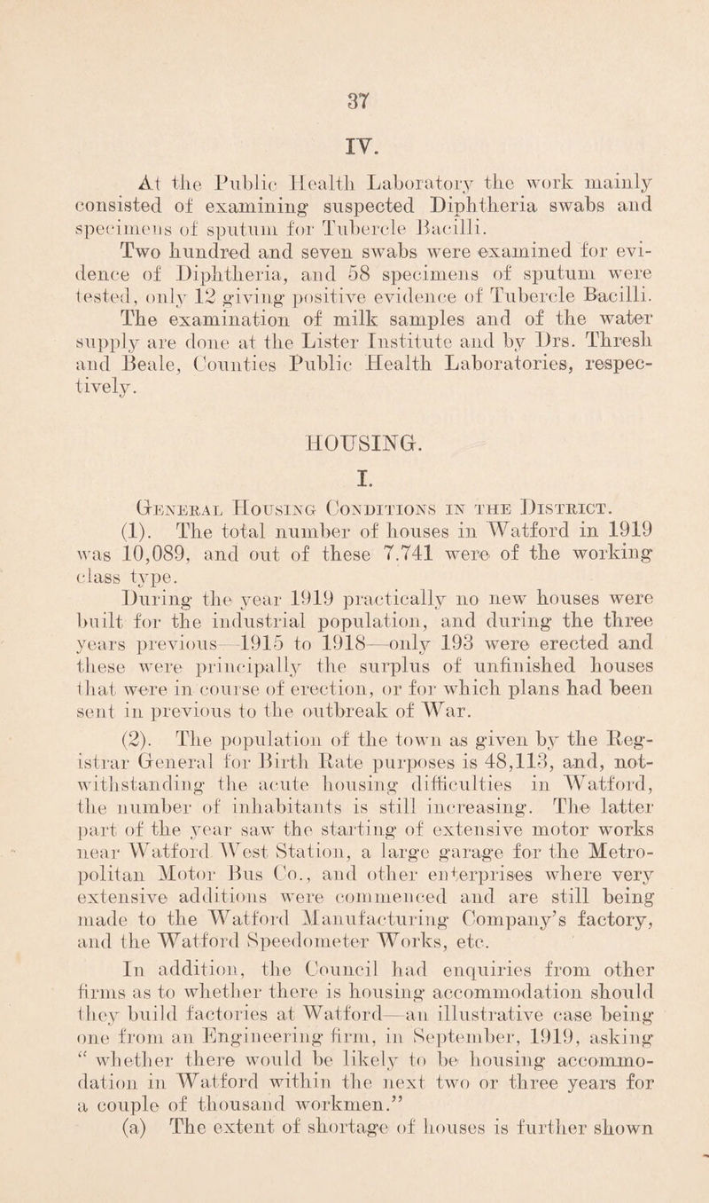 IV. At the Public Health Laboratory the work mainly consisted of examining suspected Diphtheria swabs and specimens of sputum for Tubercle Bacilli. Two hundred and seven swabs were examined for evi¬ dence of Diphtheria, and 58 specimens of sputum were tested, only 12 giving positive evidence of Tubercle Bacilli. The examination of milk samples and of the water supply are done at the Lister Institute and by Drs. Thresh and Beale, Counties Public Health Laboratories, respec¬ tively. HOUSING. I. General Housing Conditions in the District. (1) . The total number of houses in Watford in 1919 was 10,089, and out of these 7.741 were of the working class tjqie. During the year 1919 practically no new houses were built for the industrial population, and during the three years j) rev ion sBl 915 to 1918-—only 193 were erected and. these were principally the surplus of unfinished houses that were in course of erection, or for which plans had been sent in previous to the outbreak of War. (2) . The population of the town as given by the Reg¬ istrar General for Birth Rate purposes is 48,113, and, not¬ withstanding the acute housing difficulties in Watford, the number of inhabitants is still increasing. The latter part of the year saw the starting of extensive motor works near Watford West Station, a large garage for the Metro¬ politan Motor Bus Co., and other enterprises where very extensive additions were commenced and are still being made to the Watford Manufacturing Company’s factory, and the Watford Speedometer Works, etc. In addition, the Council had enquiries from other firms as to whether there is housing* accommodation should they build factories at Watford—an illustrative case being one from an Engineering firm, in September, 1919, asking “ whether there would be likely to be housing accommo¬ dation in Watford within the next two or three years for a couple of thousand workmen.” (a) The extent of shortage of houses is further shown