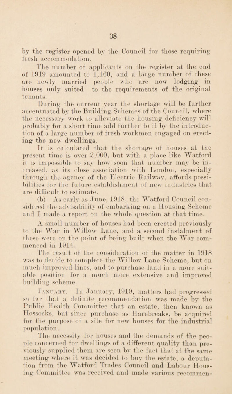 by the register opened by tbe Council for those requiring fresh accommodation. The number of applicants on the register at the end of 1919 amounted to 1,160, and a large number of these are newly married people who are now lodging in houses only suited to the requirements of the original tenants. During the current year the shortage will be further accentuated by the Building Schemes of the Council, where the necessary work to alleviate the housing deficiency will probably for a short time add further to it by the introduc¬ tion of a large number of fresh workmen engaged on erect¬ ing the new dwellings. It is calculated that the shortage of houses at the present time is over 2,000, but with a place like Watford it is impossible to say how soon that number may be in¬ creased, as its close association with London, especially through the agency of the Electric Railway, affords possi¬ bilities for the future establishment of new industries that are difficult to estimate. (b) As early as June, 1918, the Watford Council con¬ sidered the advisability of embarking on a Housing Scheme and I made a report on the whole question at that time. A small number of houses had been erected previously to the War in Willow Lane, and a second instalment of these were on the point of being built when the War com¬ menced in 1914. The result of the consideration of the matter in 1918 was to decide to complete the Willow Lane Scheme, but on mucli improved lines, and to purchase land in a more suit¬ able position for a much more extensive and improved building scheme. January.-—In January, 1919, matters had progressed so far that a definite recommendation was made bv the — fj Public Health Committee that an estate, then known as IJossocks, but since purchase as Harebreaks, be acquired for the purpose of a site for new houses for the industrial population. The necessity for houses and the demands of the peo¬ ple concerned for dwellings of a different quality than pre¬ viously supplied them are seen by the fact that at tbe same meeting where it was decided to buy the estate, a deputa¬ tion from the Watford Trades Council and Labour Hous¬ ing Committee was received and made various recommen-