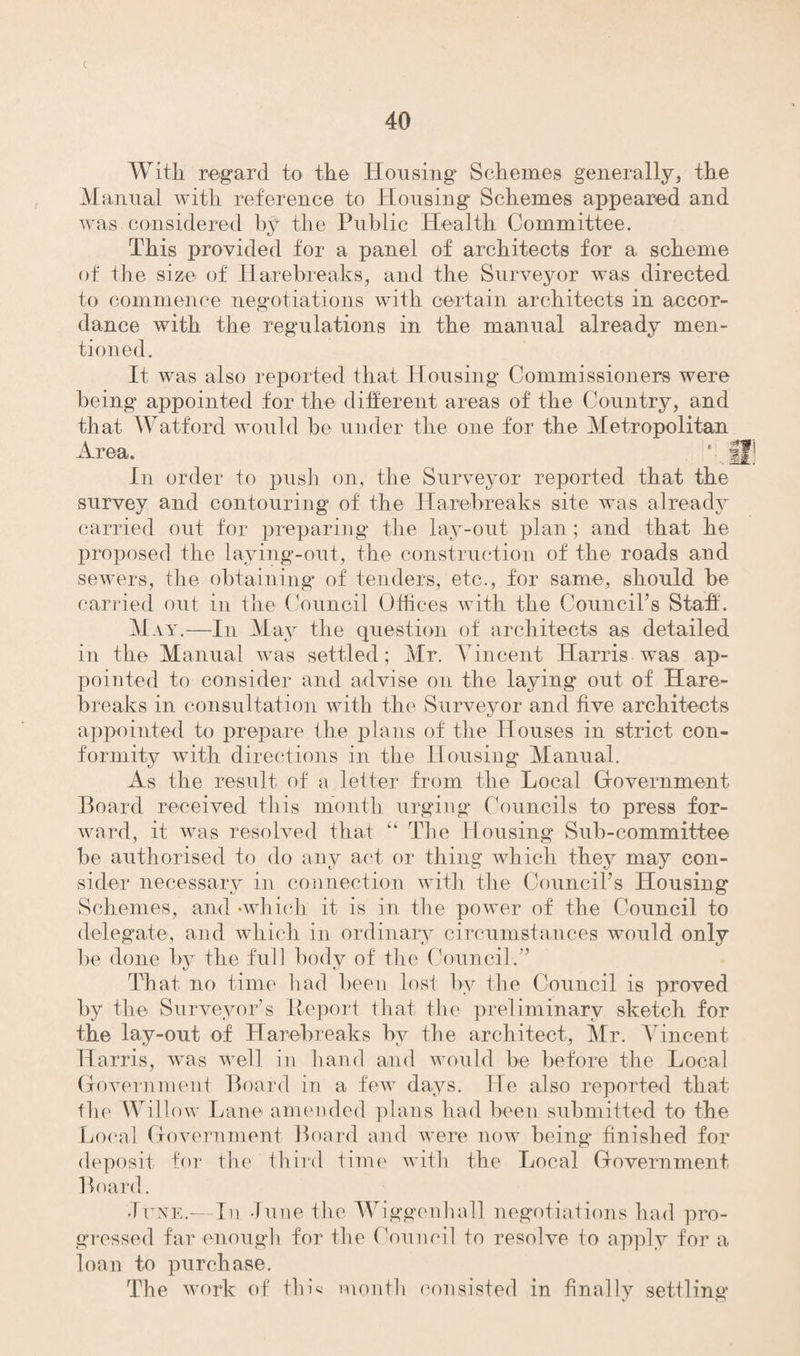 t With regard to the Housing Schemes generally, the Manual with reference to Housing Schemes appeared and was considered by the Public Health Committee. This provided for a panel of architects for a scheme of the size of Harebreaks, and the Surveyor was directed to commence negotiations with certain architects in accor¬ dance with the regulations in the manual already men¬ tioned. It was also reported that Housing Commissioners were being appointed for the different areas of the Country, and that Watford would be under the one for the Metropolitan In order to push on, the Surveyor reported that the survey and contouring of the Harebreaks site was already carried out for preparing the lay-out plan; and that he proposed the laying-out, the construction of the roads and sewers, the obtaining of tenders, etc., for same, should be carried out in the Council Offices with the Council’s Staff. May.—In May the question of architects as detailed in the Manual was settled; Mr. Vincent Harris was ap¬ pointed to consider and advise on the laying out of Hare¬ breaks in consultation with the Surveyor and five architects appointed to prepare the plans of the Houses in strict con¬ formity with directions in the Housing Manual. As the result of a letter from the Local Government Board received this month urging Councils to press for¬ ward, it was resolved that “ The Housing Sub-committee be authorised to do any act or thing which they may con¬ sider necessary in connection with the Council’s Housing Schemes, and •which it is in the power of the Council to delegate, and which in ordinary circumstances would only be done by the full body of the Council.” That no time had been lost by the Council is proved by the Surveyor’s Report that the preliminary sketch for the lay-out of Harebreaks by the architect, Mr. Vincent Harris, was well in hand and would be before the Local Government Board in a few days. He also reported that the Willow Lane amended plans had been submitted to the Loral Government Board and were now being- finished for deposit for the third time with the Local Government Board. June.—In June the Wiggenhall negotiations had pro¬ gressed far enough for the Council to resolve to apply for a loan to purchase. The work of thL month consisted in finally settling