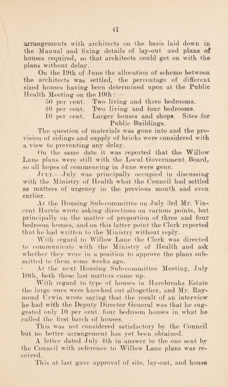 arrangements with architects on the basis laid down in the Manual and fixing details of lay-out and plans of houses required, so that architects could get on with the plans without delay. On the 19th of June the allocation of scheme between the architects was settled, the percentage of different sized houses having been determined upon at the Public Health Meeting on the 10th : — 50 per cent. Two living and three bedrooms. 40 per cent. Two living and four bedrooms. 10 per cent. Larger houses and shops. Sites for Public Buildings. The question of materials was gone into and the pro- vision of sidings and supply of bricks were considered with a view to preventing any delay. On the same date it was reported that the Willow Lane plans were still with the Local Government Board, so all hopes of commencing in June were gone. -July.-—July was principally occupied in discussing with the Ministry of Health what the Council had settled KJ as matters of urgency in the previous month and even earlier. At the Housing Sub-committee on July 3rd Mr. Vin¬ cent Harris wrote asking directions on various points, but principally on the matter of proportion of three and four bedroom houses, and on this latter point the Clerk reported that he had written to the Ministry without reply. With regard to Willow Lane the Clerk was directed to communicate with the Ministry of Health and ask whether they were in a position to approve the plans sub¬ mitted to them some weeks ago. At the next Housing Sub-committee Meeting, July 10th, both these last matters came up. With regard to type of houses in Harebreaks Estate the large ones were knocked out altogether, and Mr. Hay- mend tJrwin wrote saying that the result of an interview he had with the Deputy Director General was that he sug¬ gested only 10 per cent, four bedroom houses in what he called the first batch of houses. This was not considered satisfactory by the Council but no better arrangement has yet been obtained. A letter dated July 4th in answer to the one sent by the Council with reference to Willow Lane plans was re¬ ceived. This at last gave approval of site, lay-out, and house