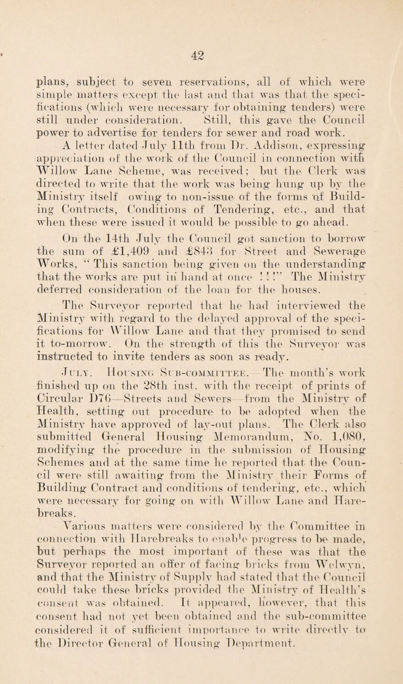 plans, subject to seven reservations, all of which were simple matters except the last and that was that the speci¬ fications (which were necessary for obtaining tenders) were still under consideration. Still, this gave the Council power to advertise for tenders for sewer and road work. A letter dated July lltli from Dr. Addison, expressing appreciation of the work of the Council in connection with Willow Lane Scheme, was received; but the Clerk wasl directed to write that the work was being hung up by the Ministry itself owing to non-issue of the forms of Build¬ ing Contracts, Conditions of Tendering, etc., and that when these were issued it would be possible to go ahead. On the 14th July the Council got sanction to borrow the sum of £1,409 and £844 for Street and Sewerage Works, “ This sanction being given on the understanding that the works are put in' hand at once ! ! !” The Ministry deferred consideration of the loan for the houses. The Surveyor reported that he had interviewed the M inistry with regard to the delayed approval of the speci¬ fications for Willow Lane and that they promised to send it to-morrow. On the strength of this the Surveyor was instructed to invite tenders as soon as ready. July. Housing Sub-committee. The month’s work finished up on the 28th inst. with the receipt of prints of Circular D76—Streets and Sewers from the Ministry of Health, setting out procedure to be adopted when the Ministry have approved of lay-out plans. The Clerk also submitted General Housing Memorandum, 'No. 1,080, modifying* the procedure in the submission of Housing Schemes and at the same time he reported that the Coun¬ cil were still awaiting from the Ministry their Forms of Building Contract and conditions of tendering, etc., which were necessary for going on with Willow Lane and Hare- breaks. Various matters were considered by the Committee in connection with Ha rebreaks to on aide progress to be made, but perhaps the most important of these was that the Surveyor reported an offer of facing bricks from W elwyn, and that the Ministry of Supply had stated that the Council could take these bricks provided the Ministry of Health’s consent was obtained. It appeared, however, that this consent had not yet been obtained and the sub-committee considered it of sufficient importance to write directly to the Director General of Housing Department.