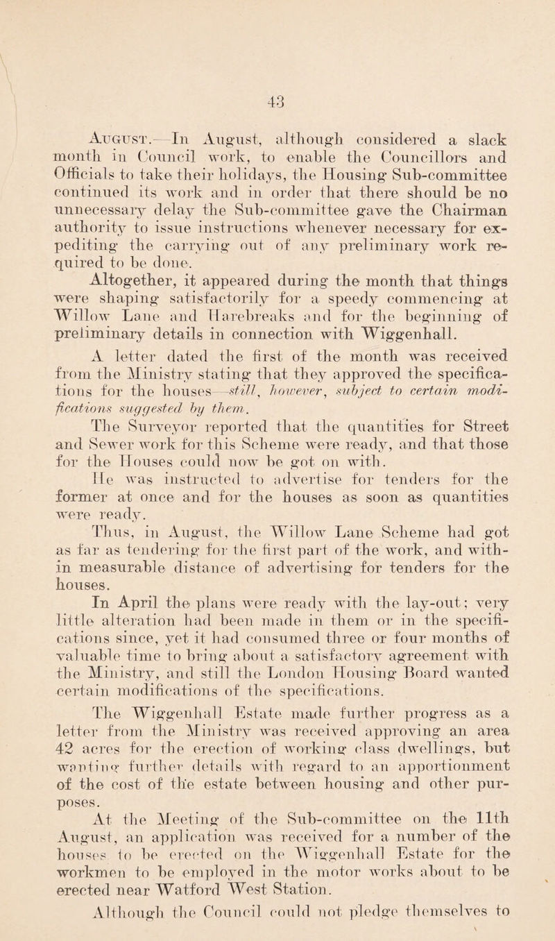 August.—In August, although considered a slack month in Council work, to enable the Councillors and Officials to take their holidays, the Housing* Sub-committee continued its work and in order that there should be no unnecessary delay the Sub-committee gave the Chairman authority to issue instructions whenever necessary for ex¬ pediting the carrying out of any preliminary work re¬ quired to be done. Altogether, it appeared during the month that things were shaping satisfactorily for a speedy commencing at Willow Lane and Harebreaks and for the beginning of preliminary details in connection with Wiggenhall. A letter dated the first of the month was received from the Ministry stating that they approved the specifica¬ tions for the houses—still, however, subject to certain modi¬ fications suggested by them. The Surveyor reported that the quantities for Street and Sewer work for this Scheme were ready, and that those for the Houses could now be got on with. He was instructed to advertise for tenders for the former at once and for the houses as soon as quantities were ready. Thus, in August, the Willow Lane Scheme had got as far as tendering for the first part of the work, and with¬ in measurable distance of advertising for tenders for the houses. In April the plans were ready with the lay-out; very little alteration had been made in them or in the specifi¬ cations since, yet it had consumed three or four months of valuable time to bring about a Satisfactory agreement with the Ministry, and still the London Housing* Board wanted certain modifications of the specifications. The Wiggenhall Estate made further progress as a letter from the Ministry was received approving an area 42 acres for the erection of working* class dwellings, but wanting further details with regard to an apportionment of the cost of the estate between housing and other pur¬ poses. At the Meeting of the Sub-committee on the 11th August, an application was received for a number of the houses to be erected on the Wiggenhall Estate for the workmen to be employed in the motor works about to be erected near Watford West Station. Although the Council could not pledge themselves to