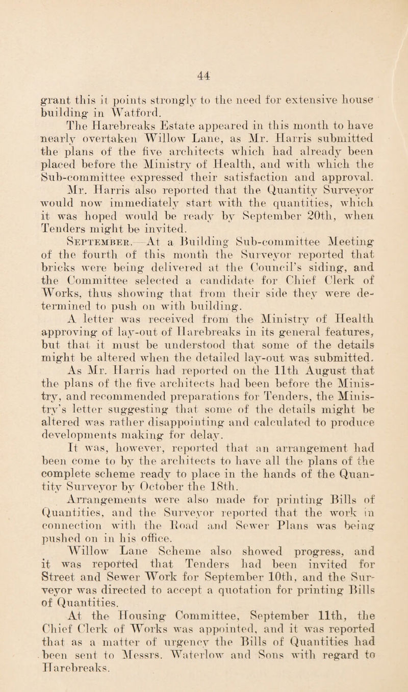 grant this it points strongly to the need for extensive house building in Watford. The Harebreaks Estate appeared in this month to have nearly overtaken Willow Lane, as Mr. Harris submitted the plans of the five architects which had already been placed before the Ministry of Health, and with which the Sub-committee expressed their satisfaction and approval. Mr. Harris also reported that the Quantity Surveyor would now immediately start with the quantities, which it was hoped would be ready by September 20th, when Tenders might be invited. September. At a Building Sub-committee Meeting' of the fourth of this month the Surveyor reported that bricks were being delivered at the Council’s siding, and the Committee selected a candidate for Chief Clerk of Works, thus showing that from their side they were de¬ termined to push on with building. A letter was received from the Ministry of Health approving* of lay-out of Harebreaks in its general features, but that it must be understood that some of the details might be altered when the detailed lay-out was submitted. As Mr. Harris had reported on the 11th August that the plans of the five architects had been before the Minis¬ try, and recommended preparations for Tenders, the Minis¬ try’s letter suggesting that some of the details might be altered was rather disappointing and calculated to produce developments making for delay. It was, however, reported that an arrangement had been come to by the architects to have all the plans of the complete scheme ready to place in the hands of the Quan- titv Surveyor by October the 18th. Arrangements were also made for printing Bills of Quantities, and the Surveyor reported that the work in connection with the Hoad and Sewer Plans was being pushed on in his office. Willow Lane Scheme also showed progress, and it was reported that Tenders had been invited for Street and Sewer Work for September 10th, and the Sur¬ veyor was directed to accept a quotation for printing Bills of Quantities. At the Housing Committee, September 11th, the Chief Clerk of Works was appointed, and it was reported that as a matter of urgency the Bills of Quantities had been sent to Messrs. Water!ow and Sons with regard to Harebreaks.