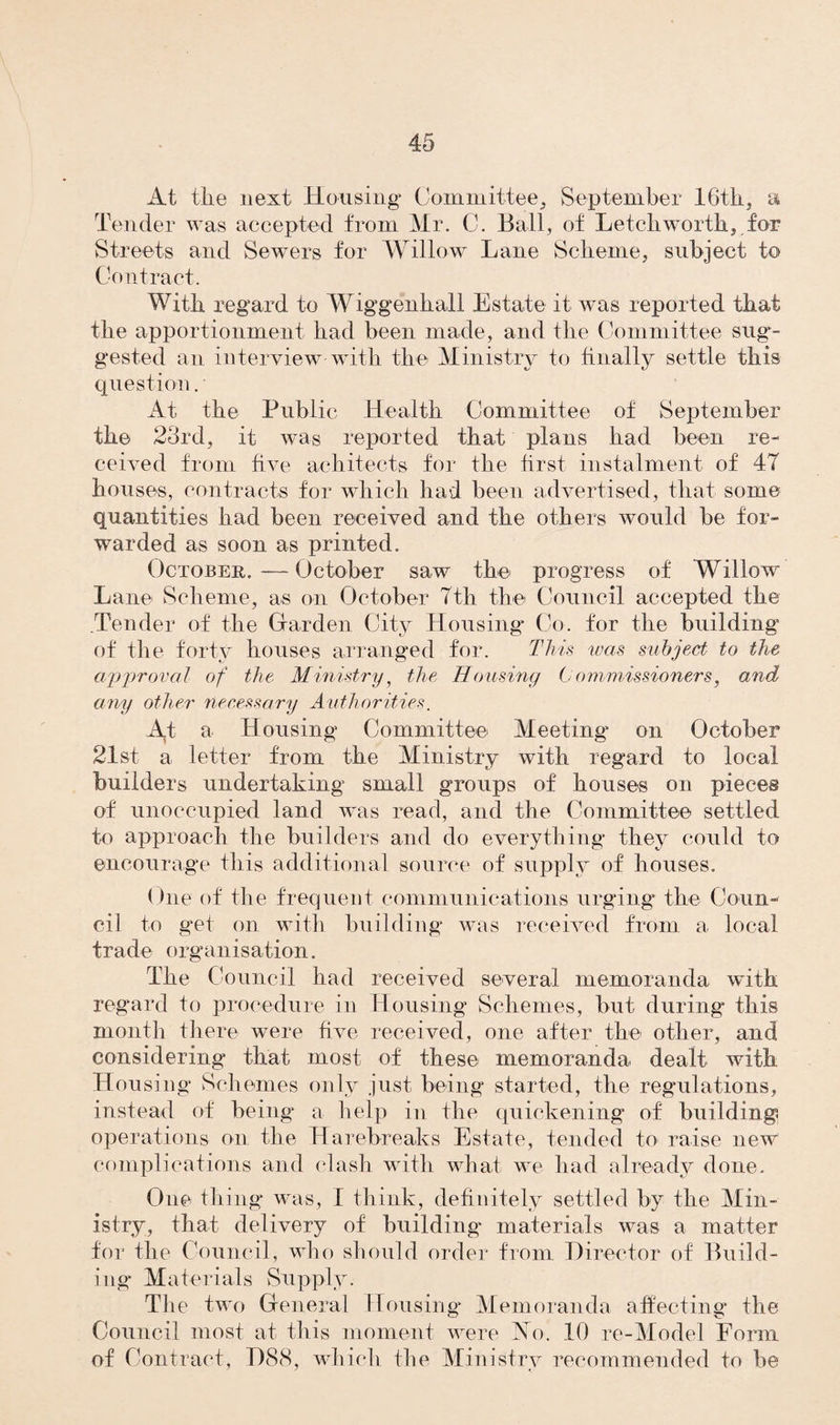 At the next Housing Committee, September IGtli, a Tender was accepted from Mr. C. Ball, of Letch worth,, for Streets and Sewers for Willow Lane Scheme, subject to Contract. With regard to Wiggenhall Estate it was reported that the apportionment had been made, and the Committee sug¬ gested an interview with the Ministry to finally settle this question. At the Public Health Committee of September the 23rd, it was reported that plans had been re¬ ceived from five achitects for the first instalment of 4T houses, contracts for which had been advertised, that some quantities had been received and the others would be for¬ warded as soon as printed. October. — October saw the progress of Willow Lane Scheme, as on October Tth the Council accepted the Tender of the Garden City Housing Co. for the building of the forty houses arranged for. This was subject to the approval of the Ministry, the Housing Commissioners, and any other necessary Authorities. At a Housing Committee Meeting on October 21st a letter from the Ministry with regard to local builders undertaking small groups of houses on pieces of unoccupied land was read, and the Committee settled to approach the builders and do everything they could to encourage this additional source of supply of houses. One of the frequent communications urging the Coun¬ cil to get on with building was received from a local trade organisation. The Council had received several memoranda with regard to procedure in Housing Schemes, but during* this month there were five received, one after the other, and considering* that most of these memoranda dealt with Housing Schemes only just being started, the regulations, instead of being a help in the quickening of building operations on the Harebreaks Estate, tended to raise new complications and clash with what we had already done. One thing was, I think, definitely settled by the Min¬ istry, that delivery of building materials was a matter for the Council, who should order from Director of Build¬ ing Materials Supply. The two General Housing* Memoranda affecting* the Council most at this moment were No. 10 re-Model Form of Contract, D88, which the Ministry recommended to be