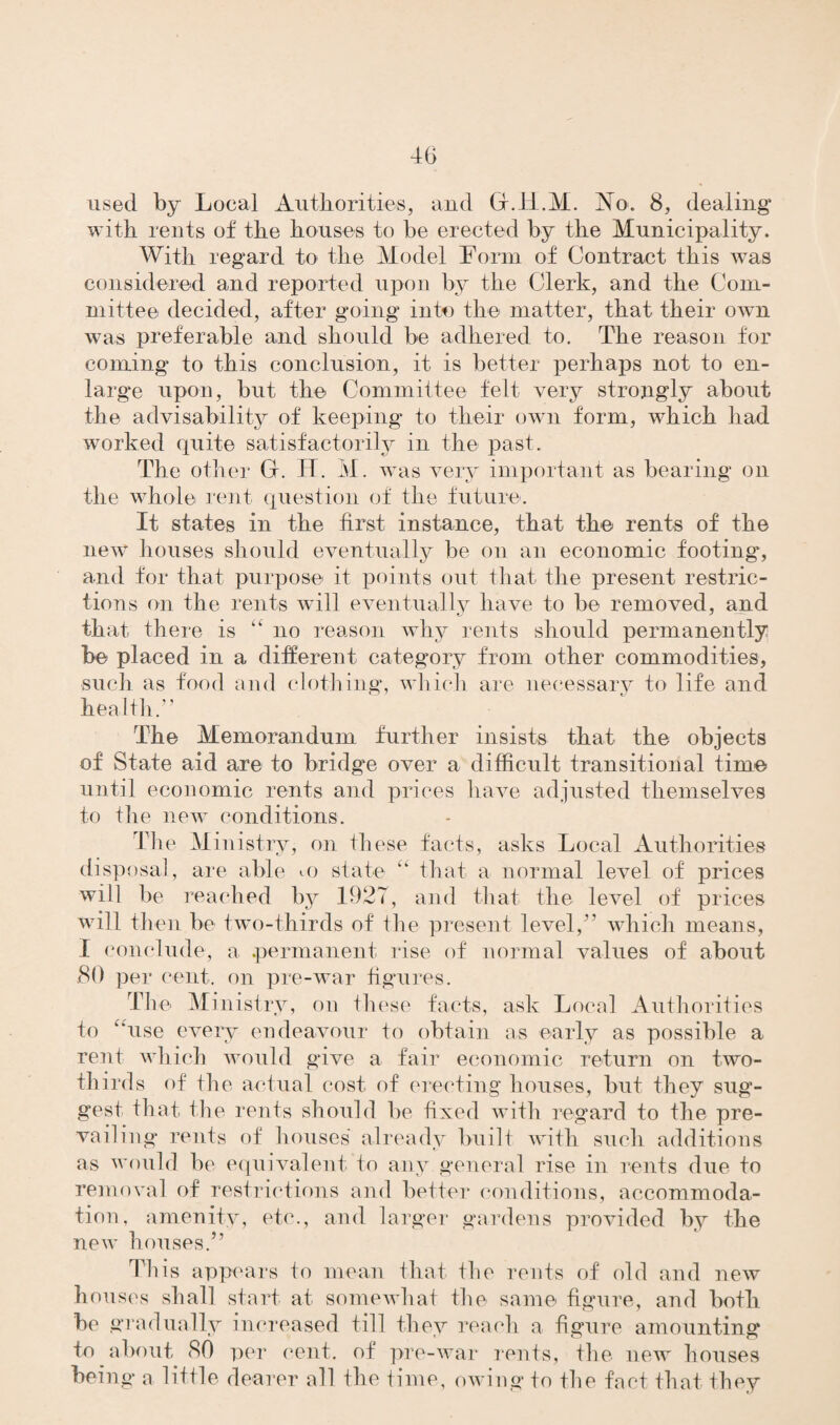 used by Local Authorities, and Gf.H.M. No. 8, dealing with rents of the houses to be erected by the Municipality. With regard to the Model Form of Contract this was considered and reported upon by the Clerk, and the Com¬ mittee decided, after going into the matter, that their own was preferable and should be adhered to. The reason for coming to this conclusion, it is better perhaps not to en¬ large upon, but the Committee felt very strongly about the advisability of keeping to their own form, which had worked quite satisfactorily in the past. The other Gf. H. M. was very important as bearing on the whole rent question of the future. It states in the first instance, that the rents of the new houses should eventually be on an economic footing, and for that purpose it points out that the present restric¬ tions on the rents will eventually have to be removed, and that there is “ no reason why rents should permanently be placed in a different category from other commodities, such as food and clothing, which are necessary to life and health.” The Memorandum further insists that the objects of State aid are to bridge over a difficult transitional time until economic rents and prices have adjusted themselves to the new conditions. The Ministry, on these facts, asks Local Authorities disposal, are able «.o state “ that a normal level of prices will be reached by 1927, and that the level of prices will then be two-thirds of the present level,” which means, i conclude, a .permanent rise of normal values of about .80 per cent, on pre-war figures. The Ministry, on ihese facts, ask Local Authorities to “use every endeavour to obtain as early as possible a rent which would gave a fair economic return on two- thirds of the actual cost of erecting houses, but they sug¬ gest that the rents should be fixed with regard to the pre¬ vailing* rents of houses’ already built with such additions as would be equivalent to any general rise in rents due to removal of restrictions and better conditions, accommoda¬ tion, amenity, etc., and larger gardens provided by the new houses.” This appears to mean that the rents of old and new houses shall start at somewhat the same figure, and both be gradually increased till they reach a figure amounting to about 80 per cent, of pre-war rents, the new houses being a little dearer all the time, owing to the fact that they