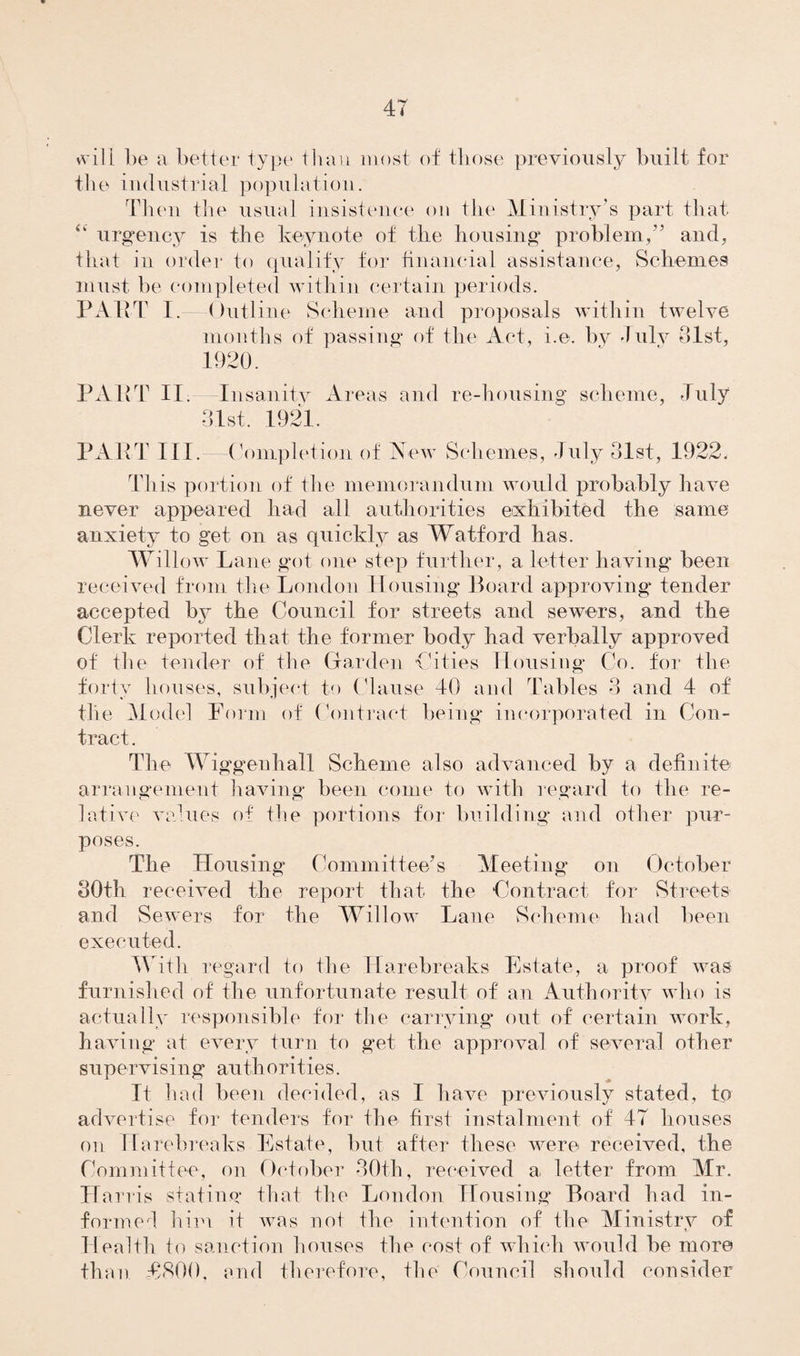 will be a better type than most of those previously built for the industrial population. Then the usual insistence on the Ministry’s part that “ urgency is the keynote of the housing problem,” and, that in order to qualify for financial assistance, Schemes must he completed within certain periods. PART I.—Outline Scheme and proposals within twelve months of passing of the Act, i.e. by duly 81st, 1920. PART II. Insanity Are as and re-housing scheme, July 31st. 1921. PART III. Completion of New Schemes, July 31st, 1922, This portion of the memorandum would probably have never appeared had all authorities exhibited the same anxiety to get on as quickly as Watford has. Willow Lane got one step further, a letter having been received from the London Housing Board approving tender- accepted by the Council for streets and sewers, and the Clerk reported that the former body had verbally approved of the tender of the Garden Cities Housing Co. for the forty houses, subject to Clause 40 and Tables 3 and 4 of the Model Form of Contract being incorporated in Con¬ tract. The Wiggenhall Scheme also advanced by a definite arrangement having been come to with regard to the re¬ lative values of the portions for building- and other pur¬ poses. The Housing Committee's Meeting on October 80th received the report that the Contract for Streets and Sewers for the Willow Lane Scheme had been executed. With regard to the Harebreaks Estate, a proof was furnished of the unfortunate result of an Authority who is actually responsible for the carrying- out of certain work, having at every turn to get the approval of several other supervising an th o ri t i e s. It had been decided, as I have previously stated, to advertise for tenders for the first instalment of 47 houses on Harebreaks Estate, but after these were received, the Committee, on October 30th, received a letter from Mr. Harris stating that the London Housing Board had in¬ formed him it was not the intention of the Ministry of Health to sanction houses the cost of which would be more than T800, and therefore, the Council should consider