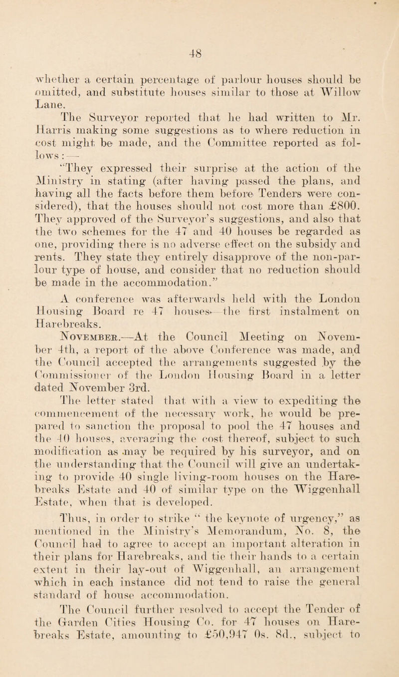 whether a certain percentage of parlour houses should be omitted, and substitute houses similar to those at Willow Lane. The Surveyor reported that lie had written to Mr. Harris making some suggestions as to where reduction in cost might be made, and the Committee reported as fol¬ lows : —- “They expressed their surprise at the action of the Ministry in stating (after having* passed the plans, and having* all the facts before them before Tenders were con¬ sidered), that the houses should not cost more than £800. They approved of the Surveyor’s suggestions, and also that the two schemes for the 47 and 40 houses be regarded as one, providing there is no adverse effect on the subsidy and rents. They state they entirely disapprove of the non-par¬ lour type of house, and consider that no reduction should be made in the accommodation.’' A conference was afterwards held with the London Housing Board re 47 houses*—the first instalment on Hare breaks. November.—At the Council Meeting on Novem¬ ber 4th, a report of the above Conference was made, and the Council accepted the arrangements suggested by the Commissioner of the London Housing Board in a letter dated November 3rd. The letter stated that with a view to expediting the commencement of the necessary work, he would be pre¬ pared to sanction the proposal to pool the 47 houses and the -10 houses, averaging the cost thereof, subject to such modification as .may be required by his surveyor, and on the understanding* that the Council will give an undertak¬ ing to provide 40 single living-room houses on the Hare- breaks Estate and 40 of similar type on the Wiggenhall Estate, when that is developed. Thus, in order to strike “ the keynote of urgency, as mentioned in the Ministry’s Memorandum, No. 8, the Council had to agree to accept an important alteration in their plans for Harebreaks, and tie their hands to a certain extent in their lay-out of Wiggenhall, an arrangement which in each instance did not tend to raise tire general standard of house accommodation. The Council further resolved to accept the Tender of the Harden Cities Housing Co. for 47 houses on Hare- breaks Estate, amounting* to £50,947 0s. 8d., subject to