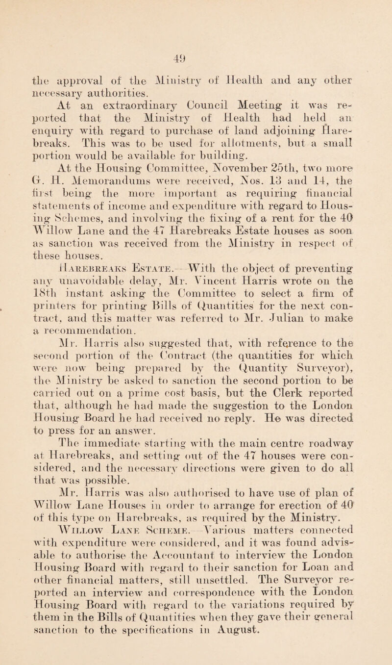 tlio approval of the Ministry of Health and any other n e ce s s a r v au th o ri ti e s. At an extraordinary Council Meeting it was re¬ ported that the Ministry of Health had held an enquiry with regard to purchase of land adjoining Hare- breaks. This was to be used for allotments, but a small portion would be available for building. At the Housing Committee, November 25th, two more (4. 11. Memorandums were received, Nos. Id and 14, the first being the more important as requiring financial statements of income and expenditure with regard to Hous¬ ing Schemes, and involving* the fixing* of a rent for the 40 V\ illc.w Lane and the 47 Harebreaks Estate houses as soon as sanction was received from the Ministry in respect of these houses. Harebreaks Estate.- With the object of preventing any unavoidable delay, Mr. Vincent Harris wrote on the 18th instant asking the Committee to select a firm of printers for printing* Bills of Quantities for the next con¬ tract, and this matter was referred to Mr. Julian to make a recommendation. Mr. Harris also suggested that, with reference to the second portion of the Contract (the quantities for which were now being prepared by the Quantity Surveyor), the Ministry be asked to sanction the second portion to be carried out on a prime cost basis, but the Clerk reported that, although he had made the suggestion to the London Housing Board he had received no reply. He was directed to press for an answer. The immediate starting with the main centre roadway at Harebreaks, and setting* out of the 47 houses were con¬ sidered, and the necessary directions were given to do all that was possible. Mr. Harris was also authorised to have use of plan of Willow Lane Houses in order to arrange for erection of 40 of this type on Harebreaks, as required by the Ministry. Willow Lane Scheme. Various matters connected with expenditure were considered, and it was found advis¬ able to authorise the Accountant to interview the London Housing Board with regard to their sanction for Loan and other financial matters, still unsettled. The Surveyor re¬ ported an interview and correspondence with the London Housing Board with regard to the variations required by them in the Bills of Quantities when they gave their general sanction to the specifications in August.