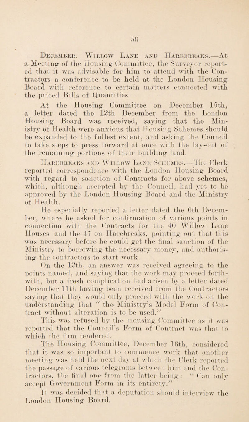 December. Willow Lane and Harebreaks.—At a Meeting* of the Housing* Committee, the Surveyor report¬ ed that it was advisable for him to attend with the Con¬ tractors a conference to be held at the London Housing Board with reference to certain matters connected with the priced Bills of Quantities. At the Housing Committee on December loth, a letter dated the 12tli December from the London Housing Board was received, saying that the Min¬ istry of Health were anxious that Housing Schemes should be expanded to the fullest extent, arid asking the Council to take steps to press forward at once with the lay-out of the remaining portions of their building land. Harebreaks and Willow Lane Schemes.—The Clerk reported correspondence with the London Housing Board with regard to sanction of Contracts for above schemes, which, although accepted by the Council, had yet to be approved by the London Housing Board and the Ministry of Health. He especially reported a letter dated the Gtli Decem¬ ber, where lie asked for confirmation of' various points in connection with the Contracts for the 40 Willow Lane Houses and the IT on Harebreaks, pointing* out that this was necessary before he could get the final sanction of the Ministry to borrowing* the necessary money, and authoris¬ ing the contractors to start work. ()n the 12th, an answer was received agreeing to the points named, and saying* that the work may proceed forth¬ with, but a fresh complication had arisen by a letter dated December lltli having been received from the Contractors saying that they would only proceed with the work on the understanding that “ the Ministry’s Model Form of Con¬ tract without alteration is to be used.” This was refused by the Housing Committee as it was reported that tire Council's Form of Contract was that to which the firm tendered. The Housing Committee, December 16th, considered that it. was so important to commence work that another meeting was held flic next day at which the Clerk reported the passage of various telegrams between him and the Con¬ tractors. the final one from the latter being: “ Can only accept Government Form in its entirety.” It was decided that a deputation should interview the London Housing Board.