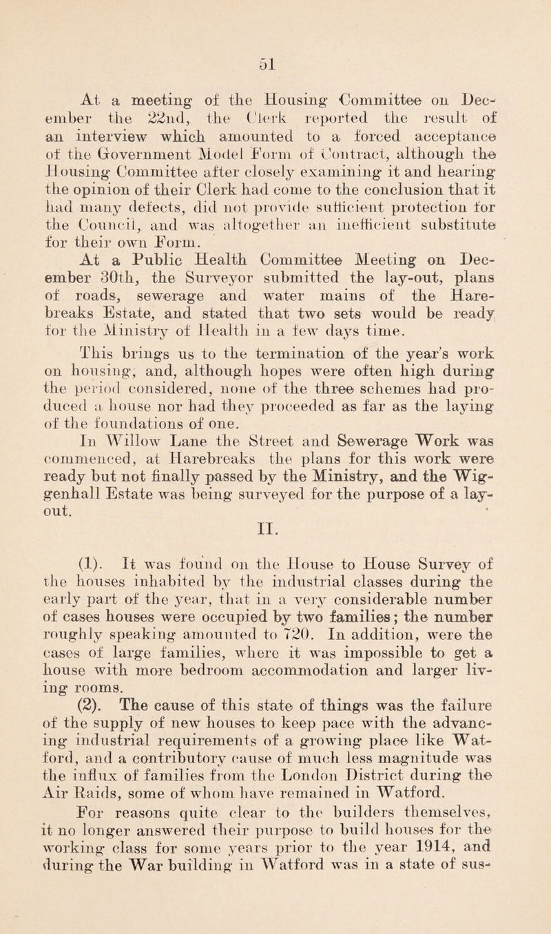 At a meeting of tiie Housing -Committee on Dec¬ ember the 22nd, the Clerk reported the result of an interview which amounted to a forced acceptance of the Government Model Form of Contract, although the Housing Committee after closely examining it and hearing the opinion of their Clerk had come to the conclusion that it had many defects, did not provide sufficient protection for the Council, and was altogether an inefficient substitute for their own Form. At a Public Health Committee Meeting on Dec¬ ember 30th, the Surveyor submitted the lay-out, plans of roads, sewerage and water mains of the Hare- breaks Estate, and stated that two sets would be ready for the Ministry of Health in a few days time. This brings us to the termination of the year’s work on housing, and, although hopes were often high during the period considered, none of the three schemes had pro¬ duced a house nor had they proceeded as far as the laying of the foundations of one. In Willow Lane the Street and Sewerage Work was commenced, at Harebreaks the plans for this work were ready but not finally passed by the Ministry, and the Wig- genhall Estate was being surveyed for the purpose of a lay¬ out. II. (1) . It was found on the House to House Survey of the houses inhabited by the industrial classes during the early part of the year, that in a very considerable number of cases houses were occupied by two families; the number roughly speaking amounted to 720. In addition, were the cases of large families, where it was impossible to get a house with more bedroom accommodation and larger liv¬ ing rooms. (2) . The cause of this state of things was the failure of the supply of new houses to keep pace with the advanc¬ ing industrial requirements of a growing place like Wat¬ ford, and a contributory cause of much less magnitude was the influx of families from the London District during the Air Raids, some of whom have remained in Watford. For reasons quite clear to the builders themselves, it no longer answered their purpose to build houses for the working class for some years prior to the year 1914, and during the War building in Watford was in a state of sus-