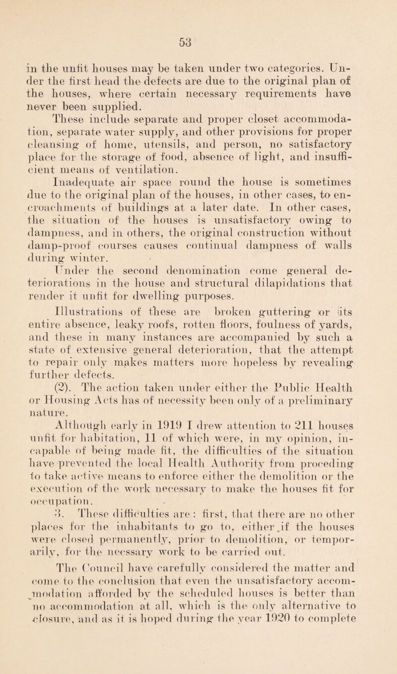 in the unfit houses may he taken under two categories. Un¬ der the hist head the defects are due to the original plan of the houses, where certain necessary requirements hay© never been supplied. These include separate and proper closet accommoda¬ tion, separate water supply, and other provisions for proper cleansing of home, utensils, and person, no satisfactory place for the storage of food, absence of light, and insuffi¬ cient means of ventilation. Inadequate air space round the house is sometimes due to the original plan of the houses, in other cases, to en¬ croachments of buildings at a later date. In other cases, the situation of the houses is unsatisfactory owing to dampness, and in others, the original construction without damp-proof courses causes continual dampness of walls during winter. Under the second denomination come general de¬ teriorations in the house and structural dilapidations that render it unfit for dwelling purposes. Illustrations of these are broken guttering tor (its entire absence, leaky roof's, rotten floors, foulness of yards, and these in many instances are accompanied by such a state of extensive general deterioration, that the attempt to repair only makes matters more hopeless by revealing further defects. (2). The action taken under either the Public Health or Housing Acts has of necessity been only of a preliminary nature. Although early in 1919 I drew attention to 211 houses unfit for habitation, 11 of which were, in my opinion, in¬ capable of being made fit, the difficulties of the situation have prevented the local Health Authority from proceding to take active means to enforce either the demolition or the execution of the work necessary to make the houses fit for occupation. 3. These difficulties are : first, that there are no other places for the inhabitants to go to, either .if the houses were closed permanently, prior to demolition, or tempor¬ arily, for the necssary work to be carried out. The Council have carefully considered the matter and come to the conclusion that even the unsatisfactory accom¬ modation afforded by the scheduled houses is better than no accommodation at all, which is the only alternative to closure, and as it is hoped during the year 1920 to complete