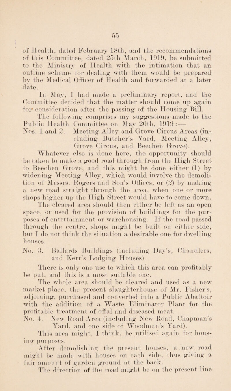 of Health, dated February 18th, and the recommendations of this Committee, dated 25th March, 1919, he submitted to the Ministry of Health with the intimation that an outline scheme for dealing with them would be prepared by the Medical Officer of Health and forwarded at a later date. In May, I had made a preliminary report, and the Committee decided that the matter should come up again for consideration after the passing of the Housing Bill. The following comprises my suggestions made to the Public Health Committee on May 20th, 1919: — Nos. 1 and 2. Meeting Alley and Grove Circus Areas (in¬ cluding Butcher’s Yard, Meeting Alley, Grove Circus, and Beechen Grove). Whatever else is done here, the opportunity should be taken to make a good road through from the High Street to Beechen Grove, and this might be done either (1) by widening Meeting Alley, which would involve the demoli¬ tion of Messrs. Rogers and Son's Offices, or (2) by making a new road straight through the area, when one or more shops higher up the High Street would have to come down. The cleared area should then either be left as an open space, or used for the provision of buildings for the pur¬ poses of entertainment or warehousing. If the road passed through the centre, shops might be built on either side, but I do not think the situation a desirable one for dwelling houses. No. 3. Ballards Buildings (including Day’s, Chandlers, and Kerr’s Lodging Houses). There is only one use to which this area can profitably be put, and this is a most suitable one. The whole area should be cleared and used as a new market place, the present slaughterhouse of Mr. Fisher’s, adjoining, purchased and converted into a Public Abattoir with the addition of a Waste Eliminator Plant for the profitable treatment of offal and diseased meat. No. 4. New Road Area (including New Road, Chapman’s Yard, and one side- of Woodman’s Yard). This area might, I think, he utilised again for hous¬ ing purposes. After demolishing the present houses, a new road might be made with houses on each side, thus giving a fair amount of garden ground at the back. The direction of the road might be on the present line