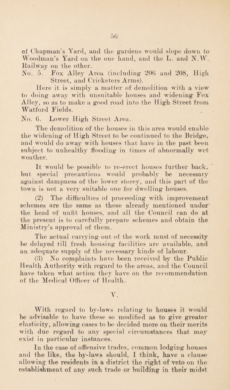of Chapman’s Yard, and the gardens would slope down to Woodman’s Yard on the one hand, and the L. and N.W. Kailway on the other. No. 5. Fox Alley Area (including 206 and 208, High Street, and Cricketers Arms). Here it is simply a matter of demolition with a view to doing away with unsuitable houses and widening Fox Alley, so as to make a good road into the High Street from Watford Fields. No. 6. Lower High Street Area. The demolition of the houses in this area would enable the widening of High Street to be continued to the Bridge, and would do away with houses that have in the past been subject to unhealthy flooding in times of abnormally wet weather. It would be possible to re-erect houses further back, but special precautions would probably be necessary against dampness of the lower storey, and this part of the town is not a very suitable one for dwelling* houses. (2) The difficulties of proceeding with improvement schemes are the same as those already mentioned under' the head of unfit houses, and all the Council can do at the present is to carefully prepare schemes and obtain the Ministry’s approval of them. The actual carrying out of the work must of necessity be delayed till fresh housing* facilities are available, and an adequate supply of the necessary kinds of labour. (3) No complaints have been received by the Public Health Authority with regard to the areas, and the Council have taken what action they have on the recommendation of the Medical Officer of Health. Y. With regard to by-laws relating* to houses it would be advisable to have these so modified as to give greater elasticity, allowing cases to be decided more on their merits with due regard to any special circumstances that may exist in particular instances. In the case of offensive trades, common lodging houses and the like, the by-laws should, I think, have a clause allowing the residents in a district the right of veto on the establishment of any such trade or building in their midst
