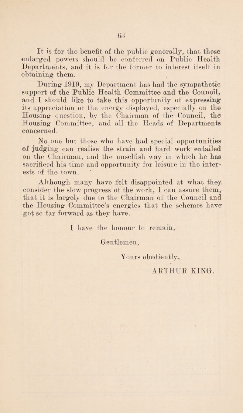 68 It is for the benefit of the public generally, that these enlarged powers should he conferred on Public Health Departments, and it is for the former to interest itself in obtaining them. During 1919, my Department has had the sympathetic support of the Public Health Committee and the Council, and I should like to take this opportunity of expressing its appreciation of the energy displayed, especially on the Housing question, by the Chairman of the Council, the Housing Committee, and all the Heads of Departments concerned. No one but those who have had special opportunities of judging can realise the strain and hard work entailed on the Chairman, and the unselfish way in which he has sacrificed his time and opportunity for leisure in the inter¬ ests of the town. Although many have felt disappointed at what they, consider the slow progress of the work, I can assure them, that it is largely due to the Chairman of the Council and the Housing Committee’s energies that the schemes have got so far forward as they have. I have the honour to remain, Gentlemen, Yours obediently, ARTHUR KING.