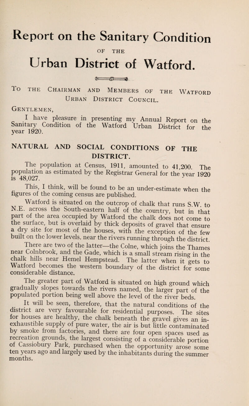 Report on the Sanitary Condition OF THE Urban District of Watford. lo the Chairman and Members of the Watford Urban District Council. Gentlemen, I have pleasure in presenting my Annua] Report on the Sanitary Condition of the Watford Urban District for the year 1920. NATURAL AND SOCIAL CONDITIONS OF THE DISTRICT. The population at Census, 1911, amounted to 41,200. The population as estimated by the Registrar General for the year 1920 is 48,027. This, I think, will be found to be an under-estimate when the figures of the coming census are published. Watford is situated on the outcrop of chalk that runs S.W. to N.E. across the South-eastern half of the country, but in that part of the area occupied by Watford the chalk does not come to the surface, but is overlaid by thick deposits of gravel that ensure a dry site for most of the houses, with the exception of the few built on the lower levels, near the rivers running through the district. There are two of the latter—the Colne, which joins the Thames near Colnbrook, and the Gade, which is a small stream rising in the chalk hills near Hemel Hempstead. The latter when it gets to Watford becomes the western boundary of the district for some considerable distance. The greater part of Watford is situated on high ground which gradually slopes towards the rivers named, the larger part of the populated portion being well above the level of the river beds. It will be seen, therefore, that the natural conditions of the district are very favourable for residential purposes. The sites for houses are healthy, the chalk beneath the gravel gives an in¬ exhaustible supply of pure water, the air is but little contaminated by smoke from factories, and there are four open spaces used as recreation grounds, the largest consisting of a considerable portion of Cassiobury Park, purchased when the opportunity arose some ten years ago and largely used by the inhabitants during the summer months.