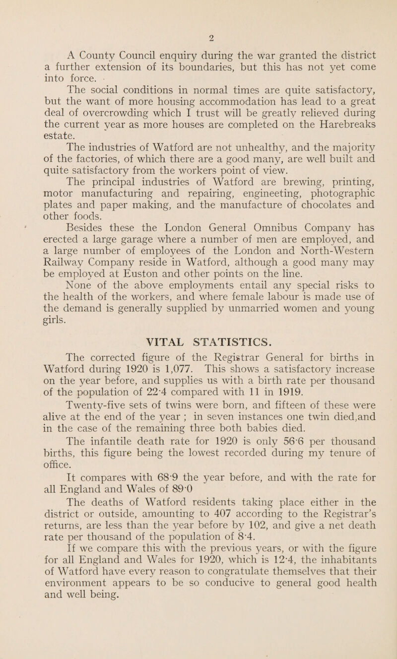 A County Council enquiry during the war granted the district a further extension of its boundaries, but this has not yet come into force. • The social conditions in normal times are quite satisfactory, but the want of more housing accommodation has lead to a great deal of overcrowding which I trust will be greatly relieved during the current year as more houses are completed on the Harebreaks estate. The industries of Watford are not unhealthy, and the majority of the factories, of which there are a good many, are well built and quite satisfactory from the workers point of view. The principal industries of Watford are brewing, printing, motor manufacturing and repairing, engineeting, photographic plates and paper making, and the manufacture of chocolates and other foods. Besides these the London General Omnibus Company has erected a large garage where a number of men are employed, and a large number of employees of the London and North-Western Railway Company reside in Watford, although a good many may be employed at Euston and other points on the line. None of the above employments entail any special risks to the health of the workers, and where female labour is made use of the demand is generally supplied by unmarried women and young girls. VITAL STATISTICS. The corrected figure of the Registrar General for births in Watford during 1920 is 1,077. This shows a satisfactory increase on the year before, and supplies us with a birth rate per thousand of the population of 22-4 compared with 11 in 1919. Twenty-five sets of twins were born, and fifteen of these were alive at the end of the year ; in seven instances one twin died,and in the case of the remaining three both babies died. The infantile death rate for 1920 is only 56-6 per thousand births, this figure being the lowest recorded during my tenure of office. It compares with 68-9 the year before, and with the rate for all England and Wales of 89-0 The deaths of Watford residents taking place either in the district or outside, amounting to 407 according to the Registrar’s returns, are less than the 3/ear before by 102, and give a net death rate per thousand of the population of 8A. If we compare this with the previous years, or with the figure for all England and Wales for 1920, which is 12‘4, the inhabitants of Watford have every reason to congratulate themselves that their environment appears to be so conducive to general good health and well being.