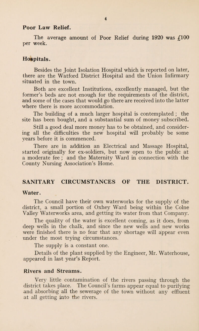 Poor Law Relief. The average amount of Poor Relief during 1920 was £100 per week. Hospitals. Besides the Joint Isolation Hospital which is reported on later, there are the Watford District Hospital and the Union Infirmary situated in the town. Both are excellent Institutions, excellently managed, but the former’s beds are not enough for the requirements of the district, and some of the cases that would go there are received into the latter where there is more accommodation. The building of a much larger hospital is contemplated ; the site has been bought, and a substantial sum of money subscribed. Still a good deal more money has to be obtained, and consider¬ ing all the difficulties the new hospital will probably be some years before it is commenced. There are in addition an Electrical and Massage Hospital, started originally for ex-soldiers, but now open to the public at a moderate fee ; and the Maternity Ward in connection with the County Nursing Association’s Home. SANITARY CIRCUMSTANCES OF THE DISTRICT. Water. The Council have their own waterworks for the supply of the district, a small portion of Oxhey Ward being within the Colne Valley Waterworks area, and getting its water from that Company. The quality of the water is excellent coming, as it does, from deep wells in the chalk, and since the new wells and new works were finished there is no fear that any shortage will appear even under the most trying circumstances. The supply is a constant one. Details of the plant supplied by the Engineer, Mr. Waterhouse, appeared in last year’s Report. Rivers and Streams. Very little contamination of the rivers passing through the district takes place. The Council’s farms appear equal to purifying and absorbing all the sewerage of the town without any effluent at all getting into the rivers.