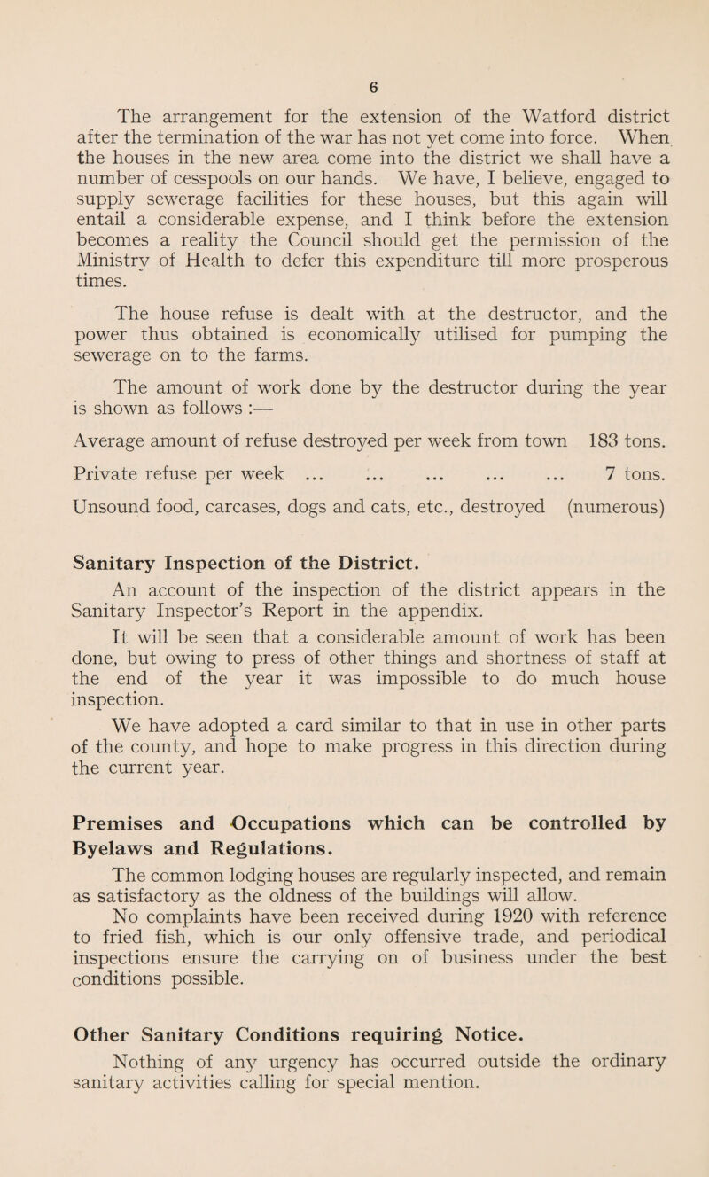 The arrangement for the extension of the Watford district after the termination of the war has not yet come into force. When the houses in the new area come into the district we shall have a number of cesspools on our hands. We have, I believe, engaged to supply sewerage facilities for these houses, but this again will entail a considerable expense, and I think before the extension becomes a reality the Council should get the permission of the Ministry of Health to defer this expenditure till more prosperous times. The house refuse is dealt with at the destructor, and the power thus obtained is economically utilised for pumping the sewerage on to the farms. The amount of work done by the destructor during the year is shown as follows :— Average amount of refuse destroyed per week from town 183 tons. Private refuse per week. 7 tons. Unsound food, carcases, dogs and cats, etc., destroyed (numerous) Sanitary Inspection of the District. An account of the inspection of the district appears in the Sanitary Inspector’s Report in the appendix. It will be seen that a considerable amount of work has been done, but owing to press of other things and shortness of staff at the end of the year it was impossible to do much house inspection. We have adopted a card similar to that in use in other parts of the county, and hope to make progress in this direction during the current year. Premises and Occupations which can be controlled by Byelaws and Regulations. The common lodging houses are regularly inspected, and remain as satisfactory as the oldness of the buildings will allow. No complaints have been received during 1920 with reference to fried fish, which is our only offensive trade, and periodical inspections ensure the carrying on of business under the best conditions possible. Other Sanitary Conditions requiring Notice. Nothing of any urgency has occurred outside the ordinary sanitary activities calling for special mention.