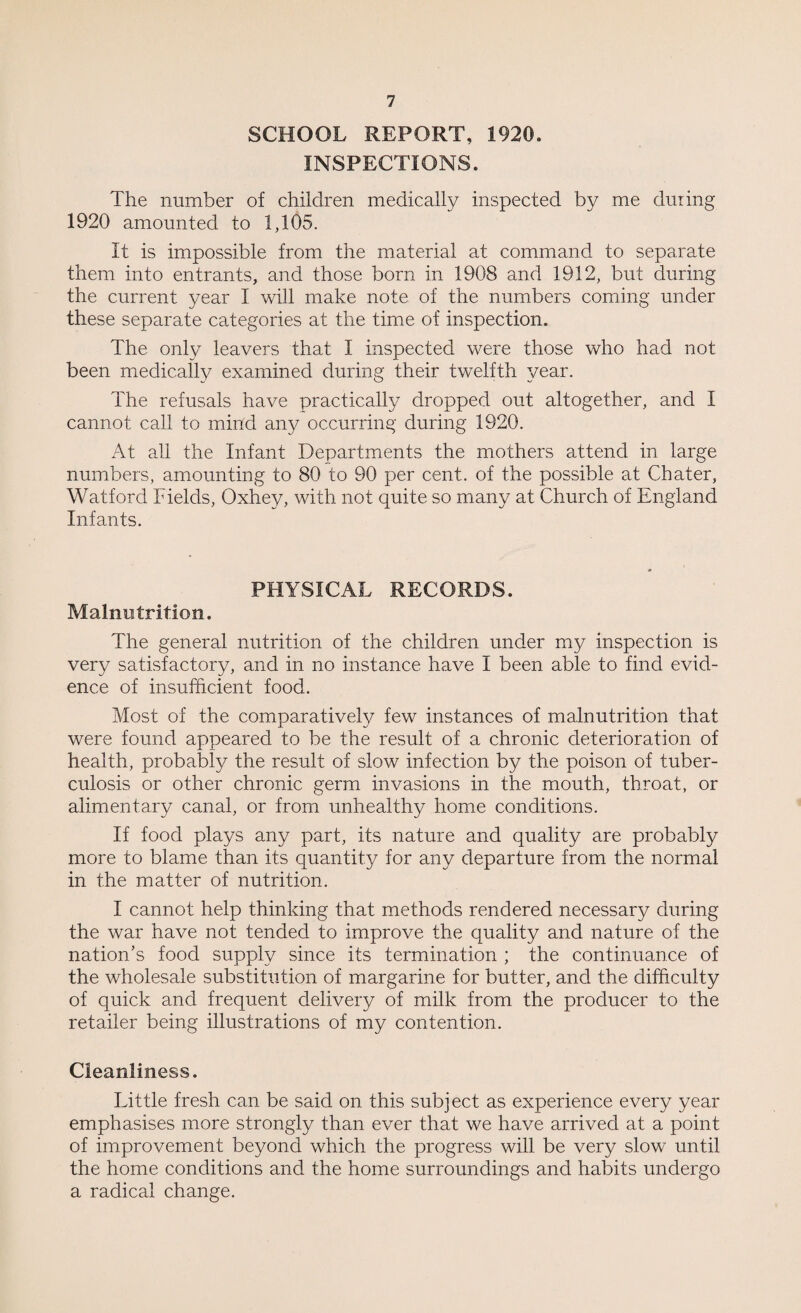 SCHOOL REPORT, 1920. INSPECTIONS. The number of children medically inspected by me dining 1920 amounted to 1,105. It is impossible from the material at command to separate them into entrants, and those born in 1903 and 1912, but during the current year I will make note of the numbers coming under these separate categories at the time of inspection. The only leavers that I inspected were those who had not been medically examined during their twelfth year. The refusals have practically dropped out altogether, and I cannot call to mind any occurring during 1920. At all the Infant Departments the mothers attend in large numbers, amounting to 80 to 90 per cent, of the possible at Chater, Watford Fields, Oxhey, with not quite so many at Church of England Infants. PHYSICAL RECORDS. Malnutrition. The general nutrition of the children under my inspection is very satisfactory, and in no instance have I been able to find evid¬ ence of insufficient food. Most of the comparatively few instances of malnutrition that were found appeared to be the result of a chronic deterioration of health, probably the result of slow infection by the poison of tuber¬ culosis or other chronic germ invasions in the mouth, throat, or alimentary canal, or from unhealthy home conditions. If food plays any part, its nature and quality are probably more to blame than its quantity for any departure from the normal in the matter of nutrition. I cannot help thinking that methods rendered necessary during the war have not tended to improve the quality and nature of the nation’s food supply since its termination ; the continuance of the wholesale substitution of margarine for butter, and the difficulty of quick and frequent delivery of milk from the producer to the retailer being illustrations of my contention. Cleanliness. Little fresh can be said on this subject as experience every year emphasises more strongly than ever that we have arrived at a point of improvement beyond which the progress will be very slow until the home conditions and the home surroundings and habits undergo a radical change.