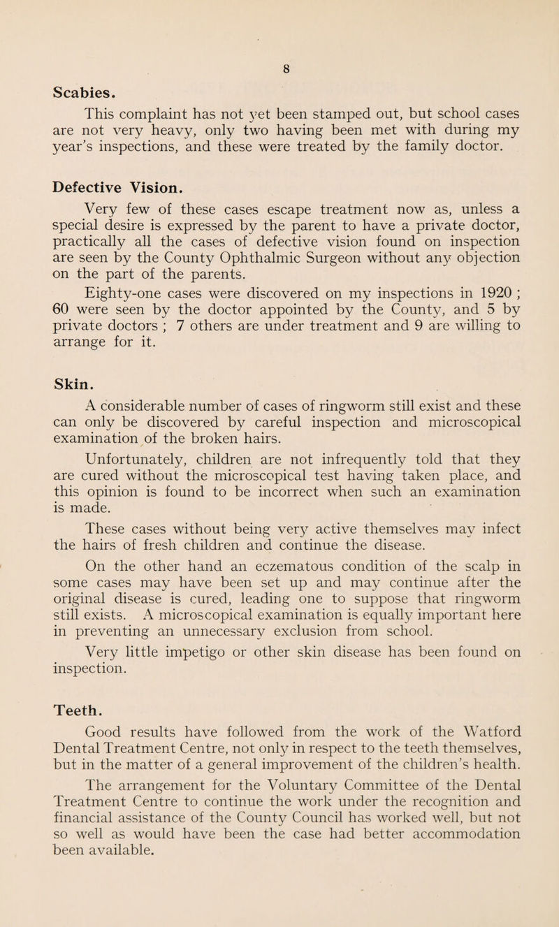 Scabies. This complaint has not yet been stamped out, but school cases are not very heavy, only two having been met with during my year’s inspections, and these were treated by the family doctor. Defective Vision. Very few of these cases escape treatment now as, unless a special desire is expressed by the parent to have a private doctor, practically all the cases of defective vision found on inspection are seen by the County Ophthalmic Surgeon without any objection on the part of the parents. Eighty-one cases were discovered on my inspections in 1920 ; 60 were seen by the doctor appointed by the County, and 5 by private doctors ; 7 others are under treatment and 9 are willing to arrange for it. Skin. A considerable number of cases of ringworm still exist and these can only be discovered by careful inspection and microscopical examination of the broken hairs. Unfortunately, children are not infrequently told that they are cured without the microscopical test having taken place, and this opinion is found to be incorrect when such an examination is made. These cases without being very active themselves may infect the hairs of fresh children and continue the disease. On the other hand an eczematous condition of the scalp in some cases may have been set up and may continue after the original disease is cured, leading one to suppose that ringworm still exists. A microscopical examination is equally important here in preventing an unnecessary exclusion from school. Very little impetigo or other skin disease has been found on inspection. Teeth. Good results have followed from the work of the Watford Dental Treatment Centre, not only in respect to the teeth themselves, but in the matter of a general improvement of the children’s health. The arrangement for the Voluntary Committee of the Dental Treatment Centre to continue the work under the recognition and financial assistance of the County Council has worked well, but not so well as would have been the case had better accommodation been available.