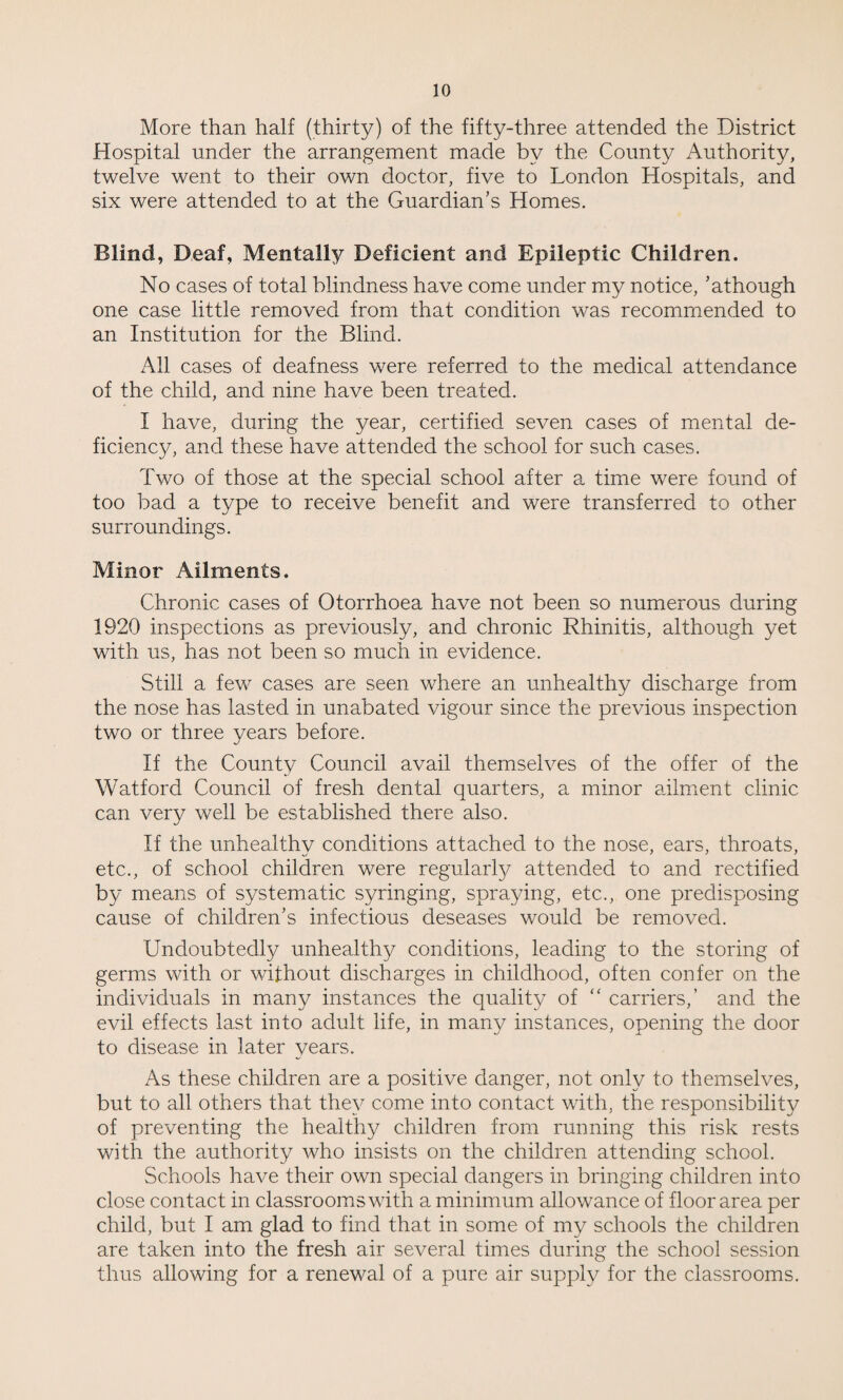 More than half (thirty) of the fifty-three attended the District Hospital under the arrangement made by the County Authority, twelve went to their own doctor, five to London Hospitals, and six were attended to at the Guardian’s Homes. Blind, Deaf, Mentally Deficient and Epileptic Children. No cases of total blindness have come under my notice, ’athough one case little removed from that condition was recommended to an Institution for the Blind. All cases of deafness were referred to the medical attendance of the child, and nine have been treated. I have, during the year, certified seven cases of mental de¬ ficiency, and these have attended the school for such cases. Two of those at the special school after a time were found of too bad a type to receive benefit and were transferred to other surroundings. Minor Ailments. Chronic cases of Otorrhoea have not been so numerous during 1920 inspections as previously, and chronic Rhinitis, although yet with us, has not been so much in evidence. Still a few cases are seen where an unhealthy discharge from the nose has lasted in unabated vigour since the previous inspection two or three years before. If the County Council avail themselves of the offer of the Watford Council of fresh dental quarters, a minor ailment clinic can very well be established there also. If the unhealthy conditions attached to the nose, ears, throats, etc., of school children were regularly attended to and rectified by means of systematic syringing, spraying, etc., one predisposing cause of children’s infectious deseases would be removed. Undoubtedly unhealthy conditions, leading to the storing of germs with or without discharges in childhood, often confer on the individuals in many instances the quality of “ carriers,’ and the evil effects last into adult life, in many instances, opening the door to disease in later years. As these children are a positive danger, not only to themselves, but to all others that they come into contact with, the responsibility of preventing the healthy children from running this risk rests with the authority who insists on the children attending school. Schools have their own special dangers in bringing children into close contact in classrooms with a minimum allowance of floor area per child, but I am glad to find that in some of my schools the children are taken into the fresh air several times during the school session thus allowing for a renewal of a pure air supply for the classrooms.