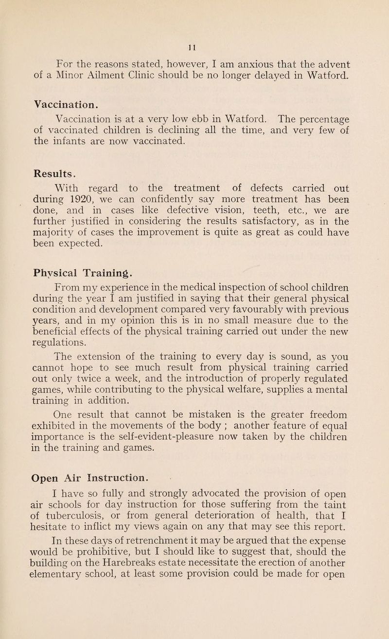 For the reasons stated, however, I am anxious that the advent of a Minor Ailment Clinic should be no longer delayed in Watford. Vaccination. Vaccination is at a very low ebb in Watford. The percentage of vaccinated children is declining all the time, and very few of the infants are now vaccinated. Results. With regard to the treatment of defects carried out during 1920, we can confidently say more treatment has been done, and in cases like defective vision, teeth, etc., we are further justified in considering the results satisfactory, as in the majority of cases the improvement is quite as great as could have been expected. Physical Training. From my experience in the medical inspection of school children during the year I am justified in saying that their general physical condition and development compared very favourably with previous years, and in my opinion this is in no small measure due to the beneficial effects of the physical training carried out under the new regulations. The extension of the training to every day is sound, as you cannot hope to see much result from physical training carried out only twice a week, and the introduction of properly regulated games, while contributing to the physical welfare, supplies a mental training in addition. One result that cannot be mistaken is the greater freedom exhibited in the movements of the body ; another feature of equal importance is the self-evident-pleasure now taken by the children in the training and games. Open Air Instruction. I have so fully and strongly advocated the provision of open air schools for day instruction for those suffering from the taint of tuberculosis, or from general deterioration of health, that I hesitate to inflict my views again on any that may see this report. In these days of retrenchment it may be argued that the expense would be prohibitive, but I should like to suggest that, should the building on the Firebreaks estate necessitate the erection of another elementary school, at least some provision could be made for open